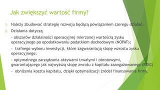Jak zwiększyć wartość firmy?
1. Należy zbudować strategię rozwoju będącą powiązaniem szeregu działań.
2. Działania dotyczą
- obszarów działalności operacyjnej mierzonej wartością zysku
operacyjnego po opodatkowaniu podatkiem dochodowym (NOPAT);
- trafnego wyboru inwestycji, które zagwarantują stopę wzrostu zysku
operacyjnego;
- optymalnego zarządzania aktywami trwałymi i obrotowymi,
gwarantującego jak najwyższą stopę zwrotu z kapitału zaangażowanego (ROIC)
- obniżenia kosztu kapitału, dzięki optymalizacji źródeł finansowania firmy.
 