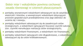 Dobór miar i wskaźników powinna cechować
zasada równowagi w czterech płaszczyznach:
 pomiędzy zewnętrznymi wskaźnikami odnoszącymi się do satysfakcji
właścicieli i klientów, a wewnętrznymi wskaźnikami dotyczącymi
procesów gospodarczych przedsiębiorstwa oraz jego zdolności do
uczenia się i rozwoju,
 pomiędzy wskaźnikami odnoszącymi się do zasadniczych celów
strategicznych, a wskaźnikami opisującymi kluczowe czynniki sukcesu
(tzn. czynniki warunkujące realizację celów strategicznych),
 pomiędzy wskaźnikami finansowymi, a wskaźnikami nie finansowymi,
 pomiędzy wskaźnikami opisującymi cele długookresowe, a wskaźnikami
odnoszącymi się do celów krótkookresowych.
 