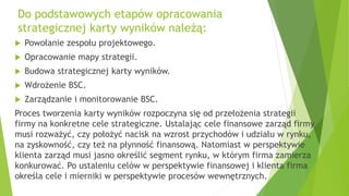 Do podstawowych etapów opracowania
strategicznej karty wyników należą:
 Powołanie zespołu projektowego.
 Opracowanie mapy strategii.
 Budowa strategicznej karty wyników.
 Wdrożenie BSC.
 Zarządzanie i monitorowanie BSC.
Proces tworzenia karty wyników rozpoczyna się od przełożenia strategii
firmy na konkretne cele strategiczne. Ustalając cele finansowe zarząd firmy
musi rozważyć, czy położyć nacisk na wzrost przychodów i udziału w rynku,
na zyskowność, czy też na płynność finansową. Natomiast w perspektywie
klienta zarząd musi jasno określić segment rynku, w którym firma zamierza
konkurować. Po ustaleniu celów w perspektywie finansowej i klienta firma
określa cele i mierniki w perspektywie procesów wewnętrznych.
 