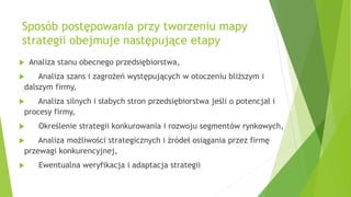 Sposób postępowania przy tworzeniu mapy
strategii obejmuje następujące etapy
 Analiza stanu obecnego przedsiębiorstwa,
 Analiza szans i zagrożeń występujących w otoczeniu bliższym i
dalszym firmy,
 Analiza silnych i słabych stron przedsiębiorstwa jeśli o potencjał i
procesy firmy,
 Określenie strategii konkurowania i rozwoju segmentów rynkowych,
 Analiza możliwości strategicznych i źródeł osiągania przez firmę
przewagi konkurencyjnej,
 Ewentualna weryfikacja i adaptacja strategii
 