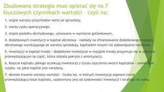 Zbudowana strategia musi opierać się na 7
kluczowych czynnikach wartości – czyli na:
1. stopie wzrostu przychodów netto ze sprzedaży,
2. marży zysku operacyjnego,
3. stopie podatku dochodowego, ujmowana w wymiarze gotówkowym,
4. dodatkowych inwestycji w kapitał obrotowy - nakłady na sfinansowanie dodatkowego majątku
obrotowego wynikającego ze wzrostu sprzedaży, kapitałami innymi niż zobowiązania handlowe,
5. inwestycji w kapitał trwały - dodatkowe inwestycje w majątek trwały przyjmuje się w zakresie
przewyższającym tę część, która została pokryta z amortyzacji,
6. Koszcie kapitału jakiego oczekują inwestorzy z tytułu użyczenia swoich kapitałów - zawiera on
ryzyko, na jakie kapitał jest narażony,
7. okresie trwania wzrostu wartości - liczba lat, w których inwestycja zapewni zwrot
przewyższający koszt kapitału, uzależniony jest od zyskowności inwestycji i strategii na rynku.
 