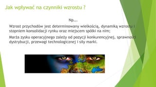 Jak wpływać na czynniki wzrostu ?
Np….
Wzrost przychodów jest determinowany wielkością, dynamiką wzrostu i
stopniem konsolidacji rynku oraz miejscem spółki na nim;
Marża zysku operacyjnego zależy od pozycji konkurencyjnej, sprawności
dystrybucji, przewagi technologicznej i siły marki.
 