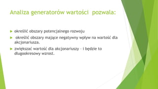 Analiza generatorów wartości pozwala:
 określić obszary potencjalnego rozwoju
 określić obszary mające negatywny wpływ na wartość dla
akcjonariusza.
 zwiększać wartość dla akcjonariuszy – i będzie to
długookresowy wzrost.
 
