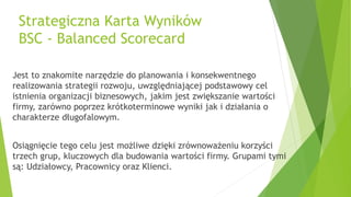 Strategiczna Karta Wyników
BSC - Balanced Scorecard
Jest to znakomite narzędzie do planowania i konsekwentnego
realizowania strategii rozwoju, uwzględniającej podstawowy cel
istnienia organizacji biznesowych, jakim jest zwiększanie wartości
firmy, zarówno poprzez krótkoterminowe wyniki jak i działania o
charakterze długofalowym.
Osiągnięcie tego celu jest możliwe dzięki zrównoważeniu korzyści
trzech grup, kluczowych dla budowania wartości firmy. Grupami tymi
są: Udziałowcy, Pracownicy oraz Klienci.
 