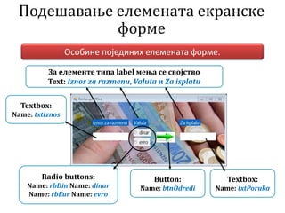 Подешавање елемената екранске
форме
Особине појединих елемената форме.
За елементе типа label мења се својство
Text: Iznos za razmenu, Valuta и Za isplatu
Textbox:
Name: txtIznos
Radio buttons:
Name: rbDin Name: dinar
Name: rbEur Name: evro
Button:
Name: btnOdredi
Textbox:
Name: txtPoruka
 