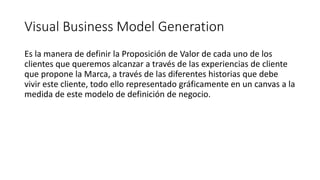 Visual Business Model Generation
Es la manera de definir la Proposición de Valor de cada uno de los
clientes que queremos alcanzar a través de las experiencias de cliente
que propone la Marca, a través de las diferentes historias que debe
vivir este cliente, todo ello representado gráficamente en un canvas a la
medida de este modelo de definición de negocio.
 