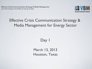 Effective Crisis Communication Strategy & Media Management
with Neil Chapman, Pat Philbin & George Smalley




         Effective Crisis Communication Strategy &
            Media Management for Energy Sector


                                               Day 1

                                      March 13, 2013
                                      Houston, Texas
 
