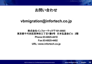©2014 infortech,Inc.ConfidentialandProprietaryInformation. 
www.infortech.co.jp 
PageNo. 
お問い合わせ 
vbmigration@infortech.co.jp 
株式会社インフォーテック〒101-0065 東京都千代田区西神田三丁目1番6号 日本弘道会ビル 2階 
Phone:03-6825-4410 
Fax:03-6825-4402 
URL: www.infortech.co.jp 
12 