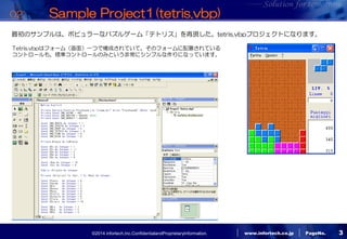 ©2014 infortech,Inc.ConfidentialandProprietaryInformation. 
www.infortech.co.jp 
PageNo. 
3 
02: Sample Project1(tetris.vbp) 
最初のサンプルは、ポピュラーなパズルゲーム「テトリス」を再現した、tetris.vbpプロジェクトになります。 
Tetris.vbpはフォーム（画面）一つで構成されていて、そのフォームに配置されている 
コントロールも、標準コントロールのみという非常にシンプルな作りになっています。  