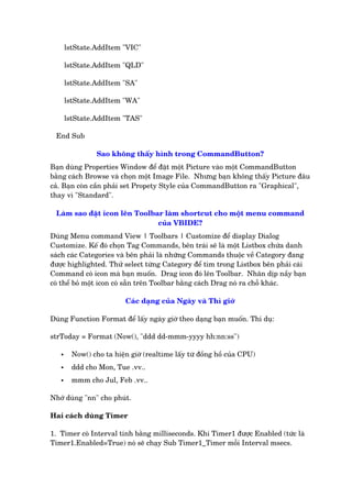 lstState.AddItem "VIC"
lstState.AddItem "QLD"
lstState.AddItem "SA"
lstState.AddItem "WA"
lstState.AddItem "TAS"
End Sub
Sao khöng thêëy hònh trong CommandButton?
Baån duâng Properties Window àïí àùåt möåt Picture vaâo möåt CommandButton
bùçng caách Browse vaâ choån möåt Image File. Nhûng baån khöng thêëy Picture àêu
caã. Baån coân cêìn phaãi set Propety Style cuãa CommandButton ra "Graphical",
thay vò "Standard".
Laâm sao àùåt icon lïn Toolbar laâm shortcut cho möåt menu command
cuãa VBIDE?
Duâng Menu command View | Toolbars | Customize àïí display Dialog
Customize. Kïë àoá choån Tag Commands, bïn traái seä laâ möåt Listbox chûáa danh
saách caác Categories vaâ bïn phaãi laâ nhûäng Commands thuöåc vïì Category àang
àûúåc highlighted. Thûã select tûâng Category àïí tòm trong Listbox bïn phaãi caái
Command coá icon maâ baån muöën. Drag icon àoá lïn Toolbar. Nhên dõp nêìy baån
coá thïí boã möåt icon coá sùén trïn Toolbar bùçng caách Drag noá ra chöî khaác.
Caác daång cuãa Ngaây vaâ Thò giúâ
Duâng Function Format àïí lêëy ngaây giúâ theo daång baån muöën. Thñ duå:
strToday = Format (Now(), "ddd dd-mmm-yyyy hh:nn:ss")
• Now() cho ta hiïån giúâ (realtime lêëy tûâ àöìng höì cuãa CPU)
• ddd cho Mon, Tue .vv..
• mmm cho Jul, Feb .vv..
Nhúá duâng "nn" cho phuát.
Hai caách duâng Timer
1. Timer coá Interval tñnh bùçng milliseconds. Khi Timer1 àûúåc Enabled (tûác laâ
Timer1.Enabled=True) noá seä chaåy Sub Timer1_Timer möîi Interval msecs.
 