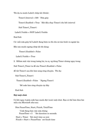 Thñ duå ta muöën Label1 chúáp tùæt (blink):
Timer1.Interval = 500 ' Nûäa giêy
Timer1.Enabled = True ' Bùæt àêìu chaåy Timer1 cho hïët interval
Sub Timer1_Timer()
Label1.Visible = NOT Label1.Visible
End Sub
Cûá möîi nûäa giêy hïí Label1 àang hiïån ra thò cho noá taân hònh vaâ ngûúåc laåi.
Khi naâo muöën ngûng chúáp tùæt thò duâng:
Timer1.Enabled = False
Label1.Visible = True
2. Àïílaâm möåt viïåc trong tûúng lai, ta cq•ng duâng Timer nhûng ngay trong
Sub Timer1_Timer ta àïí cêu Timer1.Enabled = False
àïí tùæt Timer1 sau khi laâm xong cöng chuyïån. Thñ duå:
Sub Timer1_Timer()
Timer1.Enabled = False ' Ngûng Timer1
' Àïí code laâm cöng chuyïån taåi àêy
End Sub
Àúåi möåt chuát
Coá khi ngay úã giûâa code baån muöën àúåi (wait) möåt chuát. Baån coá thïí laâm theo baâi
mêîu cuãa Microsoft nhû sau:
Dim PauseTime, Start, Finish, TotalTime
' Code àang laâm viïåc nûäa chûâng
PauseTime = 5 ' Set duration in seconds.
Start = Timer 'Set start time as now
Finish = Start + PauseTime ' set finish time
 