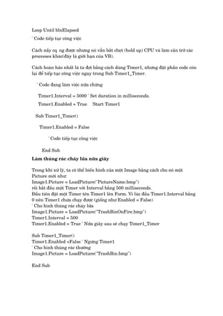 Loop Until blnElapsed
' Code tiïëp tuåc cöng viïåc
Caách nêìy cq•ng àûúåc nhûng noá vêîn bùæt cheåt (hold up) CPU vaâ laâm caãn trúã caác
processes khaác(àêy laâ giúái haån cuãa VB).
Caách hoaân haão nhêët laâ ta àúåi bùçng caách duâng Timer1, nhûng àùåt phêìn code coân
laåi àïí tiïëp tuåc cöng viïåc ngay trong Sub Timer1_Timer.
' Code àang laâm viïåc nûäa chûâng
Timer1.Interval = 5000 ' Set duration in milliseconds.
Timer1.Enabled = True 'Start Timer1
Sub Timer1_Timer()
Timer1.Enabled = False
' Code tiïëp tuåc cöng viïåc
End Sub
Laâm thuâng raác chaáy lûãa nûäa giêy
Trong khi xûã lyá, ta coá thïí biïën hònh cuãa möåt Image bùçng caách cho noá möåt
Picture múái nhû:
Image1.Picture = LoadPicture("PictureName.bmp")
röìi bùæt àêìu möåt Timer vúái Interval bùçng 500 milliseconds.
Àêìu tiïn àùåt möåt Timer tïn Timer1 lïn Form. Vò luác àêìu Timer1.Interval bùçng
0 nïn Timer1 chûa chaåy àûúåc (giöëng nhû Enabled = False)
' Cho hònh thuâng raác chaáy lûãa
Image1.Picture = LoadPicture("TrashBinOnFire.bmp")
Timer1.Interval = 500
Timer1.Enabled = True ' Nûäa giêy sau seä chaåy Timer1_Timer
Sub Timer1_Timer()
Timer1.Enabled =False ' Ngûng Timer1
' Cho hònh thuâng raác thûúâng
Image1.Picture = LoadPicture("TrashBin.bmp")
End Sub
 
