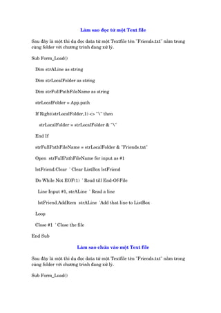 Laâm sao àoåc tûâ möåt Text file
Sau àêy laâ möåt thñ duå àoåc data tûâ möåt Textfile tïn "Friends.txt" nùçm trong
cuâng folder vúái chûúng trònh àang xûã lyá.
Sub Form_Load()
Dim strALine as string
Dim strLocalFolder as string
Dim strFullPathFileName as string
strLocalFolder = App.path
If Right(strLocalFolder,1) <> "" then
strLocalFolder = strLocalFolder & ""
End If
strFullPathFileName = strLocalFolder & "Friends.txt"
Open strFullPathFileName for input as #1
lstFriend.Clear ' Clear ListBox lstFriend
Do While Not EOF(1) ' Read till End-Of-File
Line Input #1, strALine ' Read a line
lstFriend.AddItem strALine 'Add that line to ListBox
Loop
Close #1 ' Close the file
End Sub
Laâm sao chûáa vaâo möåt Text file
Sau àêy laâ möåt thñ duå àoåc data tûâ möåt Textfile tïn "Friends.txt" nùçm trong
cuâng folder vúái chûúng trònh àang xûã lyá.
Sub Form_Load()
 