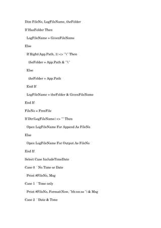 Dim FileNo, LogFileName, theFolder
If HasFolder Then
LogFileName = GivenFileName
Else
If Right(App.Path, 1) <> "" Then
theFolder = App.Path & ""
Else
theFolder = App.Path
End If
LogFileName = theFolder & GivenFileName
End If
FileNo = FreeFile
If Dir(LogFileName) <> "" Then
Open LogFileName For Append As FileNo
Else
Open LogFileName For Output As FileNo
End If
Select Case IncludeTimeDate
Case 0 ' No Time or Date
Print #FileNo, Msg
Case 1 ' Time only
Print #FileNo, Format(Now, "hh:nn:ss ") & Msg
Case 2 ' Date & Time
 