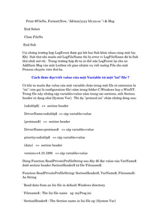Print #FileNo, Format(Now, "dd/mm/yyyy hh:nn:ss ") & Msg
End Select
Close FileNo
End Sub
Coi chûâng trûúâng húåp LogEvent àûúåc goåi búãi hai Sub khaác nhau cuâng möåt luác.
Khi Sub thûá nhò muöën múã LogFileName thò bõ error vò LogFileName àaä bõ Sub
thûá nhêët múã röìi. Trong trûúâng húåp àoá ta coá thïí sûäa LogEvent laåi cho noá
AddItem Msg vaâo möåt Listbox röìi giao nhiïåm vuå viïët xuöëng File cho möåt
Process chuyïn viïn thûá ba.
Caách thûác àoåc/viïët value cuãa möåt Variable tûâ möåt "ini" file ?
Coá khi ta muöën àoåc value cuãa möåt variable chûáa trong möåt file coá extension laâ
"ini" (coân goåi laâ configuration file) nùçm trong folder C:Windows hay c:WinNT.
Trong file nêìy nhûäng cùåp variable=value nùçm trong caác sections, möîi Section
header coá daång nhû [System Var]. Thñ duå "protocol.ini" chûáa nhûäng doâng sau:
[ndishlp$] <= section header
DriverName=ndishlp$ <= cùåp variable=value
[protman$] <= section header
DriverName=protman$ <= cùåp variable=value
priority=ndishlp$ <= cùåp variable=value
[data] <= section header
version=v4.10.1998 <= cùåp variable=value
Duâng Function ReadPrivateProfileString sau àêy àïí àoåc value cuãa VarName$
dûúái section header SectionHeader$ tûâ file Filename$:
Function ReadPrivateProfileString( SectionHeader$, VarName$, Filename$)
As String
' Read data from an Ini file in default Windows directory
' Filename$ : The Ini file name eg: myProg.ini
' SectionHeader$ : The Section name in Ini file eg: [System Var]
 