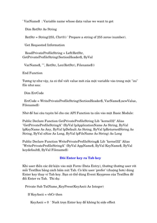 ' VarName$ : Variable name whose data value we want to get
Dim RetStr As String
RetStr = String(255, Chr(0)) ' Prepare a string of 255 zeros (number).
'Get Requested Information
ReadPrivateProfileString = Left(RetStr,
GetPrivateProfileString(SectionHeader$, ByVal
VarName$, "", RetStr, Len(RetStr), Filename$))
End Function
Tûúng túå nhû vêåy, ta coá thïí viïët value múái cuãa möåt variable vaâo trong möåt "ini"
file nhû sau:
Dim ErrCode
ErrCode = WritePrivateProfileString(SectionHeader$, VarName$,newValue,
Filename$)
Nhúá àïí hai cêu tuyïn böë cho caác API Function ta cêìn vaâo möåt Basic Module:
Public Declare Function GetPrivateProfileString Lib "kernel32" Alias
"GetPrivateProfileStringA" (ByVal lpApplicationName As String, ByVal
lpKeyName As Any, ByVal lpDefault As String, ByVal lpReturnedString As
String, ByVal nSize As Long, ByVal lpFileName As String) As Long
Public Declare Function WritePrivateProfileString& Lib "kernel32" Alias
"WritePrivateProfileStringA" (ByVal AppName$, ByVal KeyName$, ByVal
keydefault$, ByVal Filename$)
Àöíi Enter key ra Tab key
Khi user àiïìn caác dûä kiïån vaâo möåt Form (Data Entry), thûúâng thûúâng user rúâi
möîi TextBox bùçng caách bêëm nuát Tab. Coá khi user 'prefer' (chuöång hún) duâng
Enter key thay vò Tab key. Baån coá thïí duâng Event Keypress cuãa TextBox àïí
àöíi Enter ra Tab. Thñ duå:
Private Sub TxtName_KeyPress(KeyAscii As Integer)
If KeyAscii = vbCr then
KeyAscii = 0 ' Nuöët troån Enter key àïí khöng bõ side effect
 