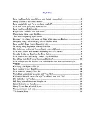 MUÅC LUÅC
Laâm cho Form luön luön hiïån ra möåt chöî vaâ cuâng möåt cúä................................... 2
Duâng Event naâo àïí update Form?........................................................................ 3
Laâm sao ta biïët möåt Form àaä àûúåc Loaded? ...................................................... 3
Laâm möåt Form giöëng möåt Form coá sùén ................................................................ 4
Laâm cho Controls biïën mêët................................................................................... 5
Choån nhiïìu Controls nhû möåt nhoám .................................................................... 5
Choån nhiïìu haâng trong ListBox ........................................................................... 5
'Sort' caác haâng trong möåt Listbox ......................................................................... 6
Sùæp ngay cöåt nhûäng chûä trong caác haâng khaác nhau cuãa Listbox. ....................... 6
Drag möåt haâng tûâ Listbox nêìy boã vaâo Listbox khaác ............................................ 6
Laâm sao biïët Drag Source laâ control naâo ............................................................. 7
In nhûäng haâng àûúåc choån cuãa möåt ListBox.......................................................... 8
Bùæt buöåc user phaãi click ComboBox àïí choån möåt haâng ....................................... 8
Laâm möåt Control hiïån ra trïn moåi trang cuãa Tab Control.................................. 8
Sùæp xïëp thûá tûå caác TextBox cho Data Entry........................................................ 9
Laâm sao cho data vaâo trong ListBox hay ComboBox.......................................... 9
Sao khöng thêëy hònh trong CommandButton? .................................................. 10
Laâm sao àùåt icon lïn Toolbar laâm shortcut cho möåt menu command cuãa
VBIDE?................................................................................................................ 10
Caác daång cuãa Ngaây vaâ Thò giúâ ............................................................................ 10
Laâm sao àoåc tûâ möåt Text file............................................................................... 14
Laâm sao chûáa vaâo möåt Text file.......................................................................... 14
Caách thûác Log möåt dûä kiïån vaâo möåt Text file ?.................................................. 15
Caách thûác àoåc/viïët value cuãa möåt Variable tûâ möåt "ini" file ? ........................... 17
Àöíi Enter key ra Tab key.................................................................................... 18
Àöíi daång MousePointer ra àöìng höì caát .............................................................. 19
Kiïëm Help cho caác Functions.............................................................................. 19
Duâng Docket Dot Matrix Printer........................................................................ 20
Cho Application möåt Icon.................................................................................... 21
VB shorcut Keys.................................................................................................. 21
 
