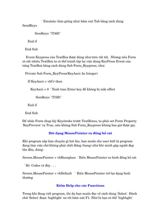 ' Emulate (laâm giöëng nhû) bêëm nuát Tab bùçng caách duâng
SendKeys
Sendkeys "{TAB}"
End if
End Sub
Event Keypress cuãa TextBox àûúåc duâng nhû trïn rêët töët. Nhûng nïëu Form
coá rêët nhiïìu TextBox ta coá thïí traánh lêåp laåi viïåc duâng KeyPress Event cuãa
tûâng TextBox bùçng caách duâng Sub Form_Keypress, nhû:
Private Sub Form_KeyPress(KeyAscii As Integer)
If KeyAscii = vbCr then
KeyAscii = 0 ' Nuöët troån Enter key àïí khöng bõ side effect
Sendkeys "{TAB}"
End if
End Sub
Àïí nhùæc Form chuåp lêëy Keystroke trûúác TextBoxes, ta phaãi set Form Property
'KeyPreview' ra True, nïëu khöng Sub Form_Keypress khöng bao giúâ àûúåc goåi.
Àöíi daång MousePointer ra àöìng höì caát
Khi program sùæp laâm chuyïån gò húi lêu, baån muöën cho user biïët laâ program
àang laâm viïåc chúá khöng phaãi chïët àûáng (hang) nhû khi mònh gùåp ngûúâi àeåp
lêìn àêìu, duâng:
Screen.MousePointer = vbHourglass ' Biïën MousePointer ra hònh àöìng höì caát
' Boã Codes vö àêy . . .
Screen.MousePointer = vbDefault ' Biïën MousePointer trúã laåi daång bònh
thûúâng
Kiïëm Help cho caác Functions
Trong khi àang viïët program, thñ duå baån muöën àoåc vïì caách duâng 'Select'. Àaánh
chûä 'Select' àoaån 'highlight' noá röìi bêëm nuát F1. Nhúá laâ baån coá thïí 'highlight'
 