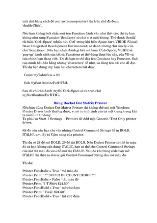 möåt chûä bùçng caách àïí con troã (mousepointer) lïn trïn chûä àoá àoaån
'doubleClick'.
Nïëu baån khöng biïët chùæc möåt tïn Function àaánh vêìn nhû thïë naâo, thñ duå baån
khöng nhúá rùçng Function 'Sendkeys' coá chûä 's' úã cuöëi khöng. Thûã àaánh 'Sendk'
röìi bêëm 'Ctrl+Space' (nhêën nuát 'Ctrl' trong khi bêëm Space bar), VBIDE (Visual
Basic Integrated Development Environment) seä àaánh nhûâng chûâ coân laåi cuãa
chûâ 'SendKeys'. Nïëu baån chûa àaánh gò hïët maâ bêëm 'Ctrl+Space', VBIDE seä
'pop-up' danh saách cuãa têët caã Functions coá thïí duâng àûúåc luác nêìy, cuãa VB vaâ
cuãa chñnh baån àang viïët. Do àoá baån coá thïí àùåt tïn Constant hay Function, Sub
cuãa mònh bùæt àêìu bùçng nhûâng 'characters' dïî nhúá, vaâ duâng tïn daâi cho dïî àoåc.
Thñ duå baån duâng 'my' laâm hai characters bùæt àêìu:
Const myTableSize = 20
Sub mySortRoutineForHTML
Sau àoá chó cêìn àaánh 'mySo' Ctrl+Space seä ra troån chûä
mySortRoutineForHTML.
Duâng Docket Dot Matrix Printer
Nïëu baån duâng Docket Dot Matrix Printer thò khöng thïí xaâi möåt Windows
Printer Driver bònh thûúâng àûúåc, vò noá in hònh aãnh cuãa caã möåt trang trong khi
ta muöën in tûâ doâng.
Ta phaãi vö Start | Settings | Printers àïí Add möåt Generic / Text Only printer
driver.
Kïë àoá nïëu cêìn baån cho vaâo nhûäng Control Command Strings àïí in BOLD,
ITALIC, v.v. lêëy tûâ Cêím nang cuãa printer.
Thñ duå söë 28 àïí múã BOLD, 29 àïí tùæt BOLD. Nïëu Docket Printer coá thïí in maâu
àoã vaâ baån khöng cêìn duâng ITALIC, baån coá thïí cho Control Command Strings
cuãa múã tùæt maâu àoã vaâo chöî múã tùæt ITALIC. Sau àoá khi trong code baån múã
ITALIC thò thêåt ra driver gúãi Control Command String cho múã maâu àoã.
Thñ du:
Printer.FontItalic = True ' múã maâu àoã
Printer.Print " ** SUPER DISCOUNT STORE **"
Printer.FontItalic = False ' tùæt maâu àoã
Printer.Print "1 T Shirt $24.50"
Printer.FontIBold = True ' múã chûä àêåm
Printer.Print " Total: $24.50"
Printer.FontIBold = True ' tùæt chûä àêåm
 