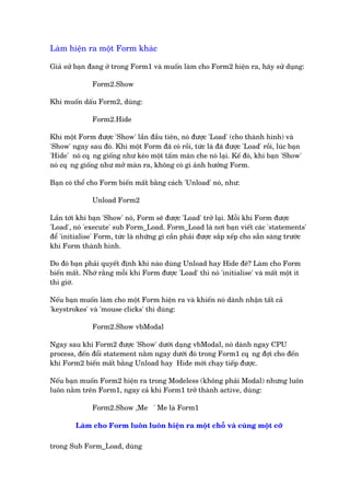Laâm hiïån ra möåt Form khaác
Giaã sûã baån àang úã trong Form1 vaâ muöën laâm cho Form2 hiïån ra, haäy sûã duång:
Form2.Show
Khi muöën dêëu Form2, duâng:
Form2.Hide
Khi möåt Form àûúåc 'Show' lêìn àêìu tiïn, noá àûúåc 'Load' (cho thaânh hònh) vaâ
'Show' ngay sau àoá. Khi möåt Form àaä coá röìi, tûác laâ àaä àûúåc 'Load' röìi, luác baån
'Hide' noá cq•ng giöëng nhû keáo möåt têëm maân che noá laåi. Kïë àoá, khi baån 'Show'
noá cq•ng giöëng nhû múã maân ra, khöng coá gò aãnh hûúãng Form.
Baån coá thïí cho Form biïën mêët bùçng caách 'Unload' noá, nhû:
Unload Form2
Lêìn túái khi baån 'Show' noá, Form seä àûúåc 'Load' trúã laåi. Möîi khi Form àûúåc
'Load', noá 'execute' sub Form_Load. Form_Load laâ núi baån viïët caác 'statements'
àïí 'initialise' Form, tûác laâ nhûäng gò cêìn phaãi àûúåc sùæp xïëp cho sùén saâng trûúác
khi Form thaânh hònh.
Do àoá baån phaãi quyïët àõnh khi naâo duâng Unload hay Hide àï? Laâm cho Form
biïën mêët. Nhúá rùçng möîi khi Form àûúåc 'Load' thò noá 'initialise' vaâ mêët möåt ñt
thò giúâ.
Nïëu baån muöën laâm cho möåt Form hiïån ra vaâ khiïën noá daânh nhêån têët caã
'keystrokes' vaâ 'mouse clicks' thò duâng:
Form2.Show vbModal
Ngay sau khi Form2 àûúåc 'Show' dûúái daång vbModal, noá daânh ngay CPU
process, àïën àöíi statement nùçm ngay dûúái àoá trong Form1 cq•ng àúåi cho àïën
khi Form2 biïën mêët bùçng Unload hay Hide múái chaåy tiïëp àûúåc.
Nïëu baån muöën Form2 hiïån ra trong Modeless (khöng phaãi Modal) nhûng luön
luön nùçm trïn Form1, ngay caã khi Form1 trúã thaânh active, duâng:
Form2.Show ,Me ' Me laâ Form1
Laâm cho Form luön luön hiïån ra möåt chöî vaâ cuâng möåt cúä
trong Sub Form_Load, duâng
 