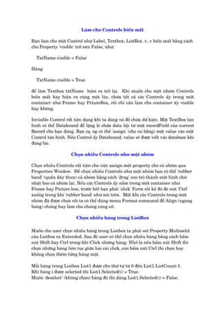 Laâm cho Controls biïën mêët
Baån laâm cho möåt Control nhû Label, Textbox, ListBox .v..v biïën mêët bùçng caách
cho Property 'visible' trúã nïn False, nhû:
TxtName.visible = False
Duâng
TxtName.visible = True
àïí laâm Textbox txtName hiïån ra trúã laåi. Khi muöën cho möåt nhoám Controls
biïën mêët hay hiïån ra cuâng möåt luác, chûáa têët caã caác Controls êëy trong möåt
container nhû Frame hay PctureBox, röìi chó cêìn laâm cho container êëy visible
hay khöng.
Invisible Control rêët tiïån duång khi ta duâng noá àïí chûáa dûä kiïån. Möåt TextBox taân
hònh coá thïí Databound àïí lùång leä chûáa data lêëy tûâ möåt recordField cuãa current
Record cho baån duâng. Baån cq•ng coá thïí 'assign' (cho noá bùçng) möåt value vaâo möåt
Control taân hònh. Nïëu Control êëy Databound, value seä àûúåc viïët vaâo database khi
àuáng luác.
Choån nhiïìu Controls nhû möåt nhoám
Choån nhiïìu Controls rêët tiïån cho viïåc assign möåt property cho caã nhoám qua
Properties Window. Àïí choån nhiïìu Controls nhû möåt nhoám baån coá thïí 'rubber
band' (quêën dêy thun) caã nhoám bùçng caách 'drag' con troã thaânh möåt hònh chûâ
nhêåt bao caã nhoám laåi. Nïëu caác Controls êëy nùçm trong möåt container nhû
Frame hay Picture box, trûúác hïët baån phaãi 'click' Form röìi kïë àoá àeâ nuát 'Ctrl'
xuöëng trong khi 'rubber band' nhû noái trïn. Möåt khi caác Controls trong möåt
nhoám àaä àûúåc choån röìi ta coá thïí duâng menu Format command àïí Align (ngang
haâng) chuáng hay laâm cho chuáng cuâng cúã.
Choån nhiïìu haâng trong ListBox
Muöën cho user choån nhiïìu haâng trong Listbox ta phaãi set Property Multiselct
cuãa Listbox ra Extended. Sau àoá user coá thïí choån nhiïìu haâng bùçng caách bêëm
nuát Shift hay Ctrl trong khi Click nhûäng haâng. Nhúá laâ nïëu bêëm nuát Shift thò
choån nhûäng haâng liïn tuåc giûäa hai caái click, coân bêëm nuát Ctrl thò choån hay
khöng choån thïm tûâng haâng möåt.
Möîi haâng trong Listbox List1 àûúåc cho thûá tûå tûâ 0 àïën List1.ListCount-1.
Khi haâng i àûúåc selected thò List1.Selected(i) = True.
Muöën 'deselect' (khöng choån) haâng àoá thò duâng List1.Selected(i) = False.
 