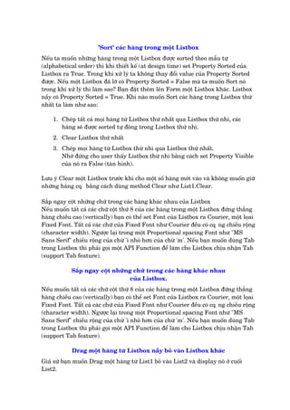'Sort' caác haâng trong möåt Listbox
Nïëu ta muöën nhûäng haâng trong möåt Listbox àûúåc sorted theo mêîu tûå
(alphabetical order) thò khi thiïët kïë (at design time) set Property Sorted cuãa
Listbox ra True. Trong khi xûã lyá ta khöng thay àöíi value cuãa Property Sorted
àûúåc. Nïëu möåt Listbox àaä lúä coá Property Sorted = False maâ ta muöën Sort noá
trong khi xûã lyá thò laâm sao? Baån àùåt thïm lïn Form möåt Listbox khaác. Listbox
nêìy coá Property Sorted = True. Khi naâo muöën Sort caác haâng trong Listbox thûá
nhêët ta laâm nhû sao:
1. Cheáp têët caã moåi haâng tûâ Listbox thûá nhêët qua Listbox thûá nhò, caác
haâng seä àûúåc sorted tûå àöng trong Listbox thûá nhò.
2. Clear Listbox thûá nhêët
3. Cheáp moåi haâng tûâ Listbox thûá nhò qua Listbox thûá nhêët.
Nhúá àûâng cho user thêëy Listbox thûá nhò bùçng caách set Property Visible
cuãa noá ra False (taân hònh).
Lûu yá Clear möåt Listbox trûúác khi cho möåt söë haâng múái vaâo vaâ khöng muöën giûä
nhûäng haâng cq• bùçng caách duâng method Clear nhû List1.Clear.
Sùæp ngay cöåt nhûäng chûä trong caác haâng khaác nhau cuãa Listbox
Nïëu muöën têët caã caác chûä cöåt thûá 8 cuãa caác haâng trong möåt Listbox àûáng thùèng
haâng chiïìu cao (vertically) baån coá thïí set Font cuãa Listbox ra Courier, möåt loåai
Fixed Font. Têët caã caác chûä cuãa Fixed Font nhû Courier àïìu coá cq•ng chiïìu röång
(character width). Ngûúåc laåi trong möåt Proportional spacing Font nhû "MS
Sans Serif" chiïìu röång cuãa chûâ 'ñ nhoã hún cuãa chûâ 'm'. Nïëu baån muöën duâng Tab
trong Listbox thò phaãi goåi möåt API Function àïí laâm cho Listbox chõu nhêån Tab
(support Tab feature).
Sùæp ngay cöåt nhûäng chûä trong caác haâng khaác nhau
cuãa Listbox.
Nïëu muöën têët caã caác chûä cöåt thûá 8 cuãa caác haâng trong möåt Listbox àûáng thùèng
haâng chiïìu cao (vertically) baån coá thïí set Font cuãa Listbox ra Courier, möåt loåai
Fixed Font. Têët caã caác chûä cuãa Fixed Font nhû Courier àïìu coá cq•ng chiïìu röång
(character width). Ngûúåc laåi trong möåt Proportional spacing Font nhû "MS
Sans Serif" chiïìu röång cuãa chûâ 'ñ nhoã hún cuãa chûâ 'm'. Nïëu baån muöën duâng Tab
trong Listbox thò phaãi goåi möåt API Function àïí laâm cho Listbox chõu nhêån Tab
(support Tab feature).
Drag möåt haâng tûâ Listbox nêìy boã vaâo Listbox khaác
Giaã sûã baån muöën Drag möåt haâng tûâ List1 boã vaâo List2 vaâ display noá úã cuöëi
List2.
 