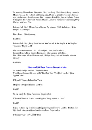 Ta seä duâng Mousedown Event cuãa List1 maâ Drag. Khi bùæt àêìu Drag ta muöën
MousePointer àöíi ra hònh möåt trang giêëy. Do àoá ta phaãi Browse directory àïí
cho vaâo Property DragIcon cuãa List1 tïn möåt Icon File. Baån coá thïí vaâo Folder
C:Program FileMicrosoft Visual StudioCommonGraphicsIconsDragDrop
lïí choån möåt Icon File.
Private Sub List1_MouseDown(Button As Integer, Shift As Integer, X As
Single, Y As Single)
List1.Drag ' Bùæt àêìu drag
End Sub
Private Sub List2_DragDrop(Source As Control, X As Single, Y As Single)
' Source úã àêy laâ List1
List2.AddItem Source.Text ' Boã haâng tûâ List1 vö cuöëi List2
Source.RemoveItem Source.ListIndex ' Lêëy haâng ra khoãi List1
List2.Listindex = List2.Listcount-1 ' Hilight haâng cuöëi vaâ laâm cho noá àûúåc
display
End Sub
Laâm sao biïët Drag Source laâ control naâo
Ta coá thïí duâng Function Typename nhû:
TypeName(Source) àïí xem noá laâ "ListBox" hay "TextBox" etc..hay duâng
TypeOf nhû:
If TypeOf Source Is ListBox Then
Msgbox " Drag source is a ListBox"
End If
Ta cq•ng coá thïí duâng Name cuãa Source nhû:
If Source.Name = "List1" thenMsgBox "Drag source is List1"
End If
Ngoaâi ra ta cq•ng coá thïí duâng Property Tag cuãa Source Control àïí chûáa möåt
biïåt danh vaâ duâng giöëng nhû tïn cuãa Drag Source nhû:
If Source.Tag = "MYLIST1" then
 