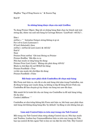 MsgBox "Tag of Drag Source is: " & Source.Tag
End If
In nhûäng haâng àûúåc choån cuãa möåt ListBox
Ta duâng Printer Object. Raáp têët caã nhûäng haâng àûúåc choån laåi thaânh möåt text
string daâi, thïm vaâo cuöëi möîi haâng laâ Carriage Return / LineFeed ( vbCrLf ) .
Dim i
strOut = "" ' Initialise Output string khöng coá gò caã
For i=0 to List1.Listcount-1
If List1.Selected(i) then
strOut = strOut & List1.List(i) & vbCrLf
End if
Next
Printer.Print strOut ' Gúãi text String ra Printer
Printer.EndDoc ' Bùæt àêìu in ra
Nïëu baån muöën in tûâng haâng thò duâng:
Printer.Print List1.List(i) ' Khöng cêìn phaãi duâng vbVrLf
Muöën in chûä àêåm thò múã BOLD lïn bùçng:
Printer.FontBold = True
vaâ khi naâo muöën tùæt chûä àêåm thò duâng:
Printer.FontBold = False
Bùæt buöåc user phaãi click ComboBox àïí choån möåt haâng
Khi Form múái hiïån ra, nïëu àaä coá sùén möåt haâng chûä nùçm trong ComboBox, maâ
àoá àuáng laâ haâng user muöën duâng, ta khöng coá dõp àïí duâng Event Click cuãa
ComboBox àïí laâm chuyïån gò tuây thuöåc vaâo haâng maâ user àaä choån.
Möåt maánh lúái laâ trûúác khi cho caác haâng vaâo ComboBox ta àïí möåt haâng tröëng,
thñ duå nhû:
Combo1.AddItem " "
ComboBox seä nhû tröëng khöng khi Form múái hiïån ra, bùæt buöåc user phaãi choån
möåt haâng chúá khöng duâng haâng àêìu 'by default' (tûå àöång coá nïëu khöng laâm gò).
Laâm möåt Control hiïån ra trïn moåi trang cuãa Tab Control
Möîi trang cuãa Tab Control chûáa riïng nhûäng Control cuãa noá. Nïëu baån muöën
möåt Textbox, Listbox hay CommandButton hiïån ra trïn moåi trang cuãa Tab,
baån taåo control àoá bïn ngoaâi Tab vaâ keáo noá vaâo àùåt lïn trïn Tab. Nïëy Control
 