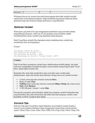Bahasa pemrograman VB.NET                                                      Hendra, S.T.


(structure)


Walaupun dewasa ini, memori dan media penyimpanan data tidak menjadi masalah
seperti pada awal kelahiran komputer, tetapi hendaklah programmer bijaksana dalam
pemakaian type data berkaitan dengan perfomance yang dihasilkan.


Deklarasi Variabel
Pemrogram yang baik tentu saja menggunakan pendekatan yang terstruktur dalam
pengembangan program, salah satu ciri dari program yang terstruktur adalah
mendeklarasikan semua variabel yang digunakan dalam program.

Pada Visual Basic printah Dim digunakan untuk mendeklarasikan variabel dan
memberikan nilai awal kepadanya.

Contoh :

Dim       Harga, Jumlah As Single
Dim       Kuantitas As Integer = 10
Dim       Lanjutkan As Boolean = True
Dim       Keterangan As String = "Visual Studio .NET"

Catatan :

Pada Visual Basic pemakaian variabel harus dideklarasikan terlebih dahulu, jika tidak
anda akan mendapatkan kesalahan kompiler, karena default setting Explicit pada Visual
Basic adalah Option Explicit On.

Kemudian Jika anda tidak memberikan nilai awal pada suatu variabel pada
dideklarasikan, maka nilai berikut akan diberikan sebagai nilai awal variabel tersebut :

      •     0 untuk semua tipe data numerik (termasuk Byte).
      •     Binary 0 untuk Char.
      •     Nothing untuk semua tipe reference (termasuk Object, String, dan semua array).
      •     False untuk Boolean.
      •     12:00 AM pada 1 Januari 1 untuk Date.

Sesuatu hal yang perlu anda perhatikan adalah daya tampung variabel berdasarkan tipe
yang ditentukan, jika anda memasukan nilai diluar dari daya tampung variabel, suatu
kesalahan overflow exception akan terjadi.


Konversi Tipe
Konversi Tipe pada Visual Basic dapat dilakukan secara Implicit maupun Explicit,
konversi secara Implicit dilakukan tanpa menggunakan fungsi bantu casting tertentu
seperti Cbool, Cbyte, Cchar, Cdate, Cdec, CDbl, Cint, CLng, Cobj, Cshort, CSng, CStr.


INDOPROG                                                                               10
 