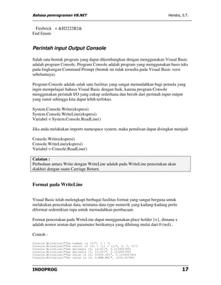 Bahasa pemrograman VB.NET                                                   Hendra, S.T.


 Firebrick = &H2222B2&
End Enum


Perintah input Output Console

Salah satu bentuk program yang dapat dikembangkan dengan menggunakan Visual Basic
adalah program Console. Program Console adalah program yang menggunakan basis teks
pada lingkungan Command Prompt (bentuk ini tidak tersedia pada Visual Basic versi
sebelumnya).

Program Console adalah salah satu fasilitas yang sangat memudahkan bagi pemula yang
ingin mempelajari bahasa Visual Basic dengan baik, karena program Console
menggunakan perintah I/O yang cukup sederhana dan bersih dari perintah input output
yang rumit sehingga kita dapat lebih terfokus.

System.Console.Write(ekspresi)
System.Console.WriteLine(ekspresi)
Variabel = System.Console.ReadLine()

Jika anda melakukan imports namespace system, maka penulisan dapat disingkat menjadi

Console.Write(ekspresi)
Console.WriteLine(ekspresi)
Variabel = Console.ReadLine()

Catatan :
Perbedaan antara Write dengan WriteLine adalah pada WriteLine pencetakan akan
diakhiri dengan suatu Carriage Return.


Format pada WriteLine


Visual Basic telah melengkapi berbagai fasilitas format yang sangat berguna untuk
melakukan pencetakan data, terutama data type numerik yang kadang-kadang perlu
diformat sedemikian rupa untuk memudahkan pembacaan.

Format pencetakan pada WriteLine dapat menggunakan place holder {x}, dimana x
adalah nomor urutan dari parameter berikutnya yang dihitung mulai dari 0 (nol)..

Contoh :
Console.WriteLine("The   number is {0}", 3 + 7)
Console.WriteLine("The   result of {0} + {1} = {2}", 3, 7, 3+7)
Console.WriteLine("See   decimals {0, 12:f1}", 0.123456789)
Console.WriteLine("See   decimals {0, 12:f9}", 0.123456789)
Console.WriteLine("The   value is {0, 0:000.00}", 0.123456789)
Console.WriteLine("The   value is {0, 0:###.##}", 1234.56789)



INDOPROG                                                                            17
 