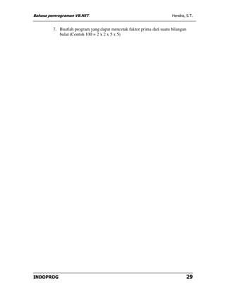 Bahasa pemrograman VB.NET                                               Hendra, S.T.


         7. Buatlah program yang dapat mencetak faktor prima dari suatu bilangan
            bulat (Contoh 100 = 2 x 2 x 5 x 5)




INDOPROG                                                                           29
 