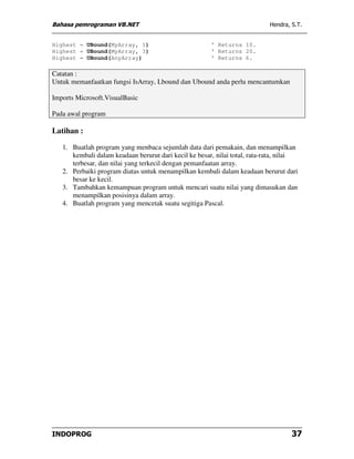 Bahasa pemrograman VB.NET                                                   Hendra, S.T.


Highest = UBound(MyArray, 1)                           ' Returns 10.
Highest = UBound(MyArray, 3)                           ' Returns 20.
Highest = UBound(AnyArray)                             ' Returns 6.

Catatan :
Untuk memanfaatkan fungsi IsArray, Lbound dan Ubound anda perlu mencantumkan

Imports Microsoft.VisualBasic

Pada awal program

Latihan :

   1. Buatlah program yang menbaca sejumlah data dari pemakain, dan menampilkan
      kembali dalam keadaan berurut dari kecil ke besar, nilai total, rata-rata, nilai
      terbesar, dan nilai yang terkecil dengan pemanfaatan array.
   2. Perbaiki program diatas untuk menampilkan kembali dalam keadaan berurut dari
      besar ke kecil.
   3. Tambahkan kemampuan program untuk mencari suatu nilai yang dimasukan dan
      menampilkan posisinya dalam array.
   4. Buatlah program yang mencetak suatu segitiga Pascal.




INDOPROG                                                                            37
 