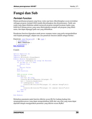 Bahasa pemrograman VB.NET                                                  Hendra, S.T.



Fungsi dan Sub
Perintah Function
Dalam pembuatan program yang besar, tentu saja harus dikembangkan secara terstruktur
sehingga program menjadi lebih mudah dikembangkan dan dimaintenance. Salah satu
usaha yang dapat dilakukan adalah memecah program menjadi kesatuan logika yang
lebih kecil dimana proses yang sama dikelompokan menjadi sub program yang diberi
nama, dan dapat dipanggil pada saat yang dibutuhkan.

Pemakaian function digunakan untuk proses maupun rumus yang perlu mengembalikan
nilai kepada pemanggil, adapun tata cara penulisan function adalah sebagai berikut :
Function name[(arglist)] [ As type ]
   [ statements ]
   [ Exit Function ]
   [ statements ]
End Function

Contoh :

Option Explicit On
Imports System
Imports Microsoft.VisualBasic
Public Module GenapGanjil
    Function IsGenap(x As Long) As Boolean
    If (x Mod 2) = 0 Then
       Return True
    Else
       Return False
    End If
    End Function

    REM program utama
    Sub Main()
        Dim bil As Long
        Console.Write("Masukan Bilangan :")
        bil = Console.ReadLine()
        If IsGenap(bil) Then
            Console.WriteLine("Bilangan {0} adalah Genap",bil)
        Else
            Console.WriteLine("Bilangan {0} adalah Ganjil",bil)
        End If
    End Sub

End Module

Defaultnya parameter pada function dikirim secara ByVal, kadang-kadang kita
menginginkan proses yang dapat mengembalikan lebih dari satu nilai yang mana dapat
dipenuhi dengan menggunakan parameter yang dikirim secara ByRef.




INDOPROG                                                                           38
 