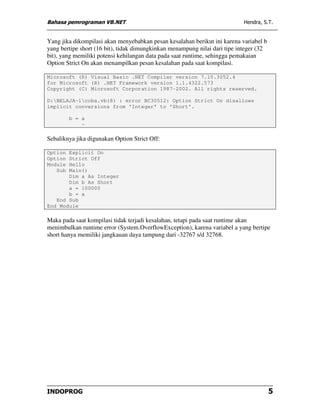 Bahasa pemrograman VB.NET                                                   Hendra, S.T.


Yang jika dikompilasi akan menyebabkan pesan kesalahan berikut ini karena variabel b
yang bertipe short (16 bit), tidak dimungkinkan menampung nilai dari tipe integer (32
bit), yang memiliki potensi kehilangan data pada saat runtime, sehingga pemakaian
Option Strict On akan menampilkan pesan kesalahan pada saat kompilasi.

Microsoft (R) Visual Basic .NET Compiler version 7.10.3052.4
for Microsoft (R) .NET Framework version 1.1.4322.573
Copyright (C) Microsoft Corporation 1987-2002. All rights reserved.

D:BELAJA~1coba.vb(8) : error BC30512: Option Strict On disallows
implicit conversions from 'Integer' to 'Short'.

         b = a
             ~

Sebaliknya jika digunakan Option Strict Off:

Option Explicit On
Option Strict Off
Module Hello
   Sub Main()
       Dim a As Integer
       Dim b As Short
       a = 100000
       b = a
   End Sub
End Module

Maka pada saat kompilasi tidak terjadi kesalahan, tetapi pada saat runtime akan
menimbulkan runtime error (System.OverflowException), karena variabel a yang bertipe
short hanya memiliki jangkauan daya tampung dari -32767 s/d 32768.




INDOPROG                                                                                5
 