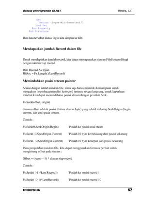 Bahasa pemrograman VB.NET                                                     Hendra, S.T.


          Get
            Return (Tugas+Mid+Semester)/3
          End Get
       End Property
     End Structure

Dan data tersebut diatas ingin kita simpan ke file.


Mendapatkan jumlah Record dalam file


Untuk mendapatkan jumlah record, kita dapat menggunakan ukuran FileStream dibagi
dengan ukuran tiap record.

Dim Record As Ujian
JlhRec = Fs.Length()/Len(Record)

Memindahkan posisi stream pointer

Sesuai dengan istilah random file, tentu saja harus memiliki kemampuan untuk
mengakses (membaca/menulis) ke record tertentu secara langsung, untuk keperluan
tersebut kita dapat memindahkan posisi stream dengan perintah Seek.

Fs.Seek(offset, origin)

dimana offset adalah posisi (dalam ukuran byte) yang relatif terhadap SeekOrigin (begin,
current, dan end) pada stream.

Contoh :

Fs.Seek(0,SeekOrigin.Begin)           'Pindah ke posisi awal steam

Fs.Seek(10,SeekOrigin.Current)        'Pindah 10 byte ke belakang dari posisi sekarang

Fs.Seek(-10,SeekOrigin.Current)       'Pindah 10 byte kedepan dari posisi sekarang

Pada pengolahan random file, kita dapat menggunakan formula berikut untuk
menghitung offset pada stream :

Offset = (recno – 1) * ukuran tiap record

Contoh :

Fs.Seek((1-1)*Len(Record))            'Pindah ke posisi record 1

Fs.Seek((10-1)*Len(Record))           'Pindah ke posisi record 10


INDOPROG                                                                                 67
 