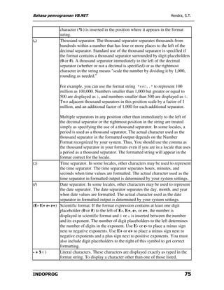 Bahasa pemrograman VB.NET                                                     Hendra, S.T.


               character (%) is inserted in the position where it appears in the format
               string.
(,)            Thousand separator. The thousand separator separates thousands from
               hundreds within a number that has four or more places to the left of the
               decimal separator. Standard use of the thousand separator is specified if
               the format contains a thousand separator surrounded by digit placeholders
               (0 or #). A thousand separator immediately to the left of the decimal
               separator (whether or not a decimal is specified) or as the rightmost
               character in the string means "scale the number by dividing it by 1,000,
               rounding as needed."

               For example, you can use the format string "##0,." to represent 100
               million as 100,000. Numbers smaller than 1,000 but greater or equal to
               500 are displayed as 1, and numbers smaller than 500 are displayed as 0.
               Two adjacent thousand separators in this position scale by a factor of 1
               million, and an additional factor of 1,000 for each additional separator.

              Multiple separators in any position other than immediately to the left of
              the decimal separator or the rightmost position in the string are treated
              simply as specifying the use of a thousand separator. In some locales, a
              period is used as a thousand separator. The actual character used as the
              thousand separator in the formatted output depends on the Number
              Format recognized by your system. Thus, You should use the comma as
              the thousand separator in your formats even if you are in a locale that uses
              a period as a thousand separator. The formatted string will appear in the
              format correct for the locale.
(:)           Time separator. In some locales, other characters may be used to represent
              the time separator. The time separator separates hours, minutes, and
              seconds when time values are formatted. The actual character used as the
              time separator in formatted output is determined by your system settings.
(/)           Date separator. In some locales, other characters may be used to represent
              the date separator. The date separator separates the day, month, and year
              when date values are formatted. The actual character used as the date
              separator in formatted output is determined by your system settings.
(E- E+ e- e+) Scientific format. If the format expression contains at least one digit
              placeholder (0 or #) to the left of E-, E+, e-, or e+, the number is
              displayed in scientific format and E or e is inserted between the number
              and its exponent. The number of digit placeholders to the left determines
              the number of digits in the exponent. Use E- or e- to place a minus sign
              next to negative exponents. Use E+ or e+ to place a minus sign next to
              negative exponents and a plus sign next to positive exponents. You must
              also include digit placeholders to the right of this symbol to get correct
              formatting.
-+$()         Literal characters. These characters are displayed exactly as typed in the
              format string. To display a character other than one of those listed,


INDOPROG                                                                              75
 