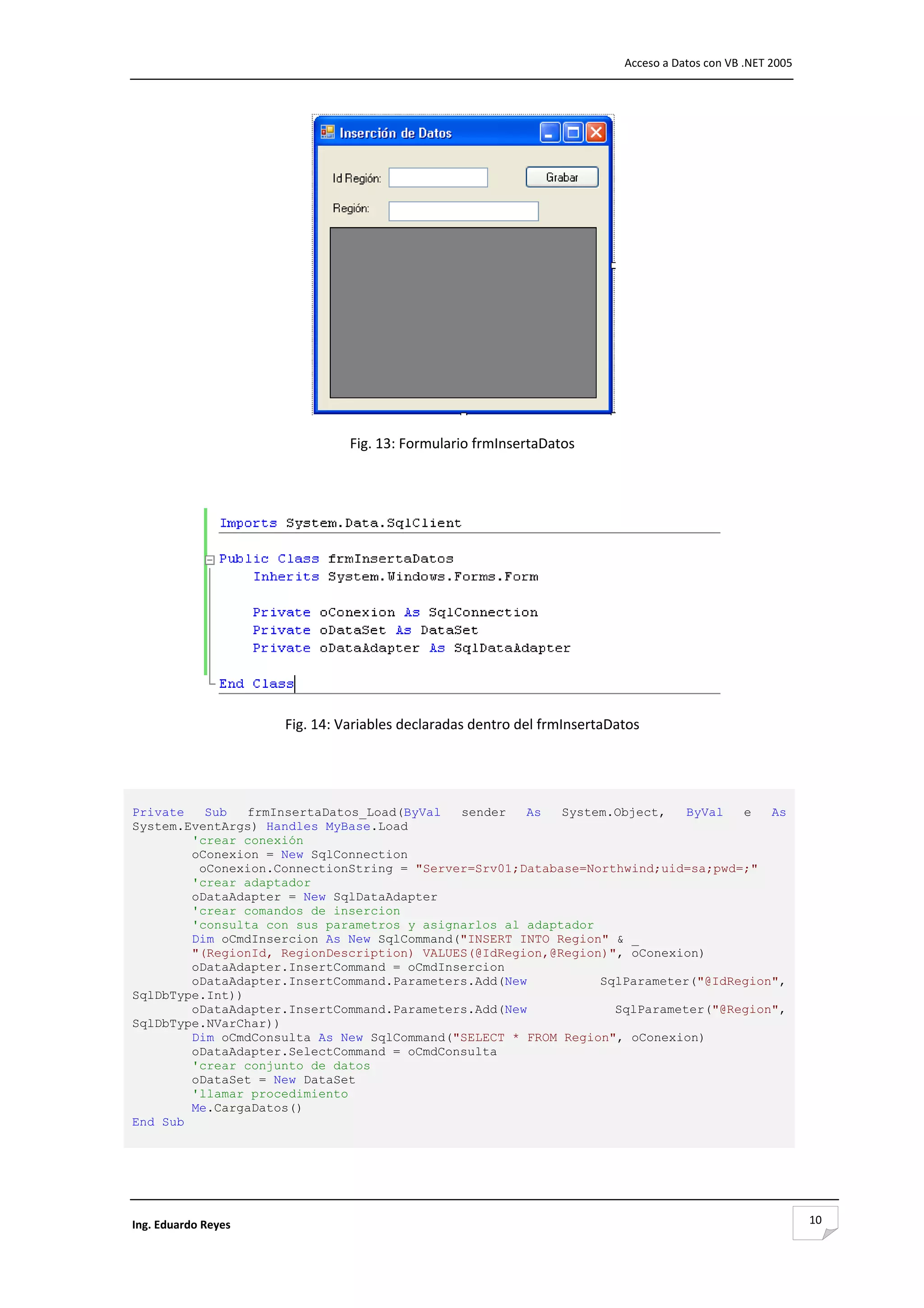                                                                               Acceso a Datos con VB .NET 2005 




                                                                           

                                Fig. 13: Formulario frmInsertaDatos 

                                                   




                                                                                                

                      Fig. 14: Variables declaradas dentro del frmInsertaDatos 

                                                   


Private   Sub   frmInsertaDatos_Load(ByVal  sender   As   System.Object,   ByVal  e   As
System.EventArgs) Handles MyBase.Load
        'crear conexión
        oConexion = New SqlConnection
         oConexion.ConnectionString = "Server=Srv01;Database=Northwind;uid=sa;pwd=;"
        'crear adaptador
        oDataAdapter = New SqlDataAdapter
        'crear comandos de insercion
        'consulta con sus parametros y asignarlos al adaptador
        Dim oCmdInsercion As New SqlCommand("INSERT INTO Region" & _
        "(RegionId, RegionDescription) VALUES(@IdRegion,@Region)", oConexion)
        oDataAdapter.InsertCommand = oCmdInsercion
        oDataAdapter.InsertCommand.Parameters.Add(New          SqlParameter("@IdRegion",
SqlDbType.Int))
        oDataAdapter.InsertCommand.Parameters.Add(New            SqlParameter("@Region",
SqlDbType.NVarChar))
        Dim oCmdConsulta As New SqlCommand("SELECT * FROM Region", oConexion)
        oDataAdapter.SelectCommand = oCmdConsulta
        'crear conjunto de datos
        oDataSet = New DataSet
        'llamar procedimiento
        Me.CargaDatos()
End Sub
 
                                                   



Ing. Eduardo Reyes                                                                                               10
 
 