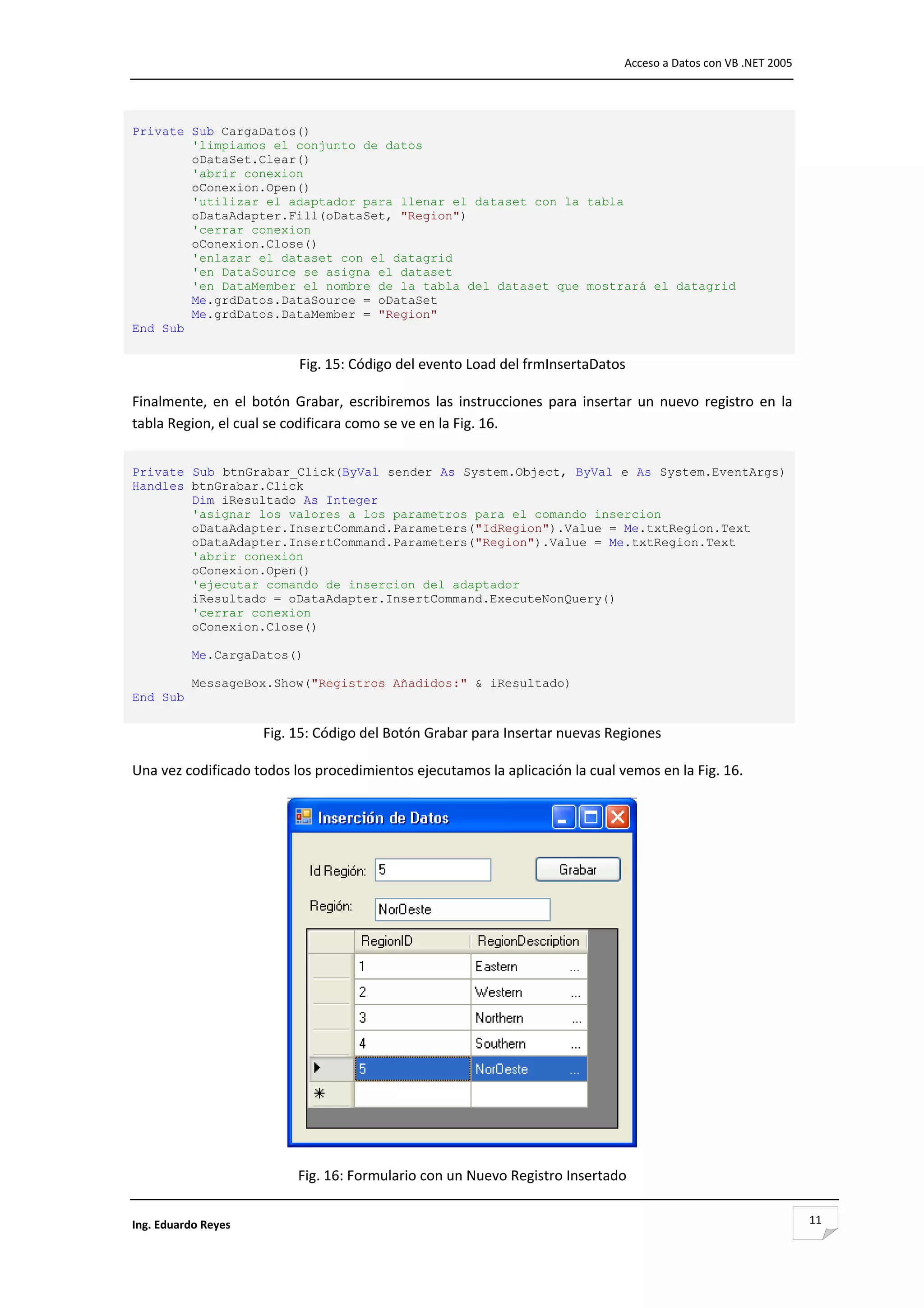                                                                                      Acceso a Datos con VB .NET 2005 




Private Sub CargaDatos()
        'limpiamos el conjunto de datos
        oDataSet.Clear()
        'abrir conexion
        oConexion.Open()
        'utilizar el adaptador para llenar el dataset con la tabla
        oDataAdapter.Fill(oDataSet, "Region")
        'cerrar conexion
        oConexion.Close()
        'enlazar el dataset con el datagrid
        'en DataSource se asigna el dataset
        'en DataMember el nombre de la tabla del dataset que mostrará el datagrid
        Me.grdDatos.DataSource = oDataSet
        Me.grdDatos.DataMember = "Region"
End Sub
 
                            Fig. 15: Código del evento Load del frmInsertaDatos 

Finalmente,  en  el  botón  Grabar,  escribiremos  las  instrucciones  para  insertar  un  nuevo  registro  en  la 
tabla Region, el cual se codificara como se ve en la Fig. 16. 


Private Sub btnGrabar_Click(ByVal sender As System.Object, ByVal e As System.EventArgs)
Handles btnGrabar.Click
        Dim iResultado As Integer
        'asignar los valores a los parametros para el comando insercion
        oDataAdapter.InsertCommand.Parameters("IdRegion").Value = Me.txtRegion.Text
        oDataAdapter.InsertCommand.Parameters("Region").Value = Me.txtRegion.Text
        'abrir conexion
        oConexion.Open()
        'ejecutar comando de insercion del adaptador
        iResultado = oDataAdapter.InsertCommand.ExecuteNonQuery()
        'cerrar conexion
        oConexion.Close()

           Me.CargaDatos()

           MessageBox.Show("Registros Añadidos:" & iResultado)
End Sub
 
                      Fig. 15: Código del Botón Grabar para Insertar nuevas Regiones 

Una vez codificado todos los procedimientos ejecutamos la aplicación la cual vemos en la Fig. 16. 




                                                                                        

                            Fig. 16: Formulario con un Nuevo Registro Insertado 


Ing. Eduardo Reyes                                                                                                      11
 
 