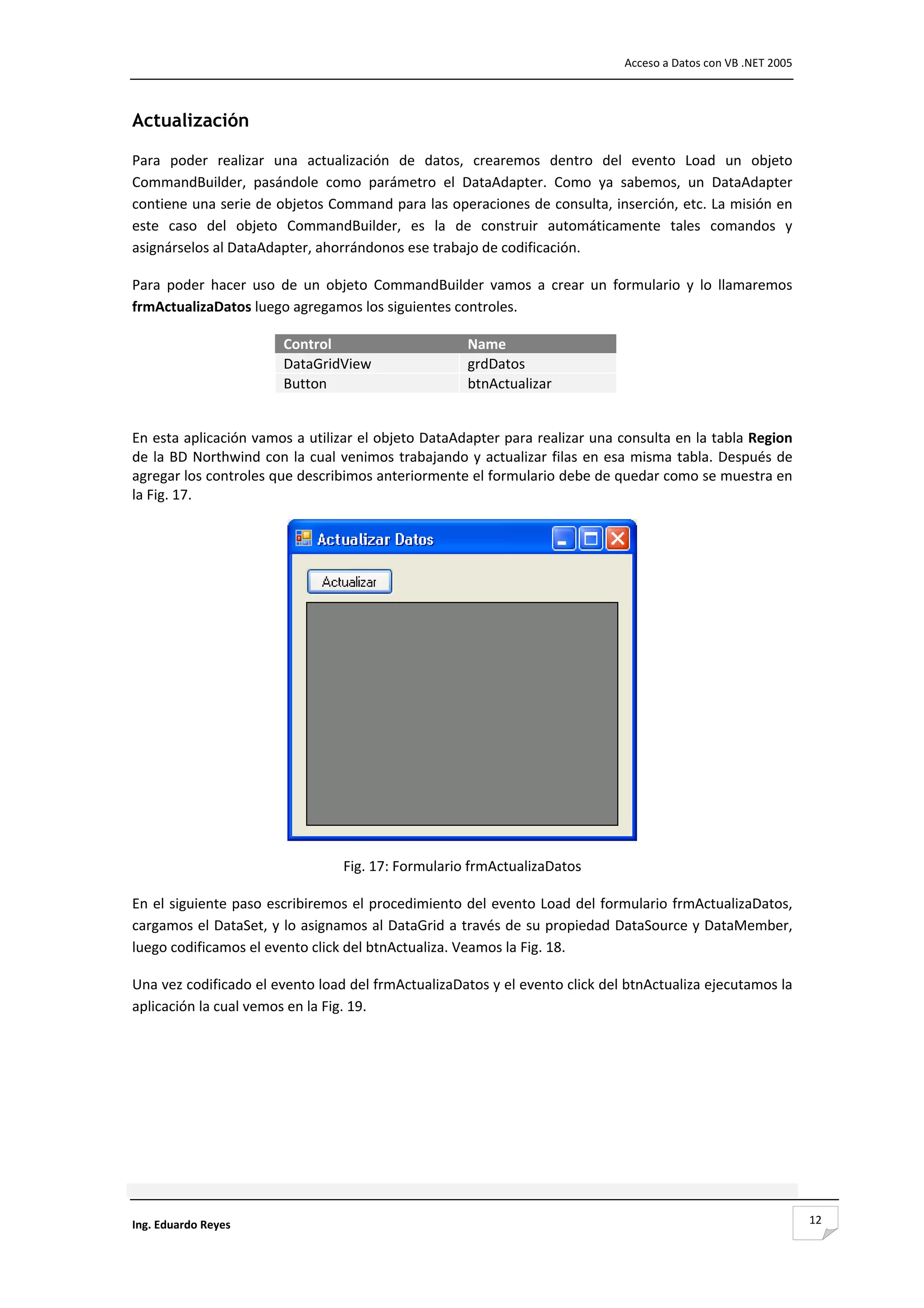                                                                                       Acceso a Datos con VB .NET 2005 



Actualización

Para  poder  realizar  una  actualización  de  datos,  crearemos  dentro  del  evento  Load  un  objeto 
CommandBuilder,  pasándole  como  parámetro  el  DataAdapter.  Como  ya  sabemos,  un  DataAdapter 
contiene una serie de objetos Command para las operaciones de consulta, inserción, etc. La misión en 
este  caso  del  objeto  CommandBuilder,  es  la  de  construir  automáticamente  tales  comandos  y 
asignárselos al DataAdapter, ahorrándonos ese trabajo de codificación. 

Para  poder  hacer  uso  de  un  objeto  CommandBuilder  vamos  a  crear  un  formulario  y  lo  llamaremos 
frmActualizaDatos luego agregamos los siguientes controles.  

                          Control                             Name
                          DataGridView                        grdDatos
                          Button                              btnActualizar
 

En esta aplicación vamos a utilizar el objeto DataAdapter para realizar una consulta en la tabla Region 
de  la  BD  Northwind  con  la  cual  venimos  trabajando  y  actualizar  filas  en  esa  misma  tabla.  Después  de 
agregar los controles que describimos anteriormente el formulario debe de quedar como se muestra en 
la Fig. 17. 




                                                                                         
                                     Fig. 17: Formulario frmActualizaDatos 

En el siguiente paso escribiremos el procedimiento del evento Load del formulario frmActualizaDatos, 
cargamos el DataSet, y lo asignamos al DataGrid a través de su propiedad DataSource y DataMember, 
luego codificamos el evento click del btnActualiza. Veamos la Fig. 18. 

Una vez codificado el evento load del frmActualizaDatos y el evento click del btnActualiza ejecutamos la 
aplicación la cual vemos en la Fig. 19. 

 

 

 

 



Ing. Eduardo Reyes                                                                                                       12
 
 