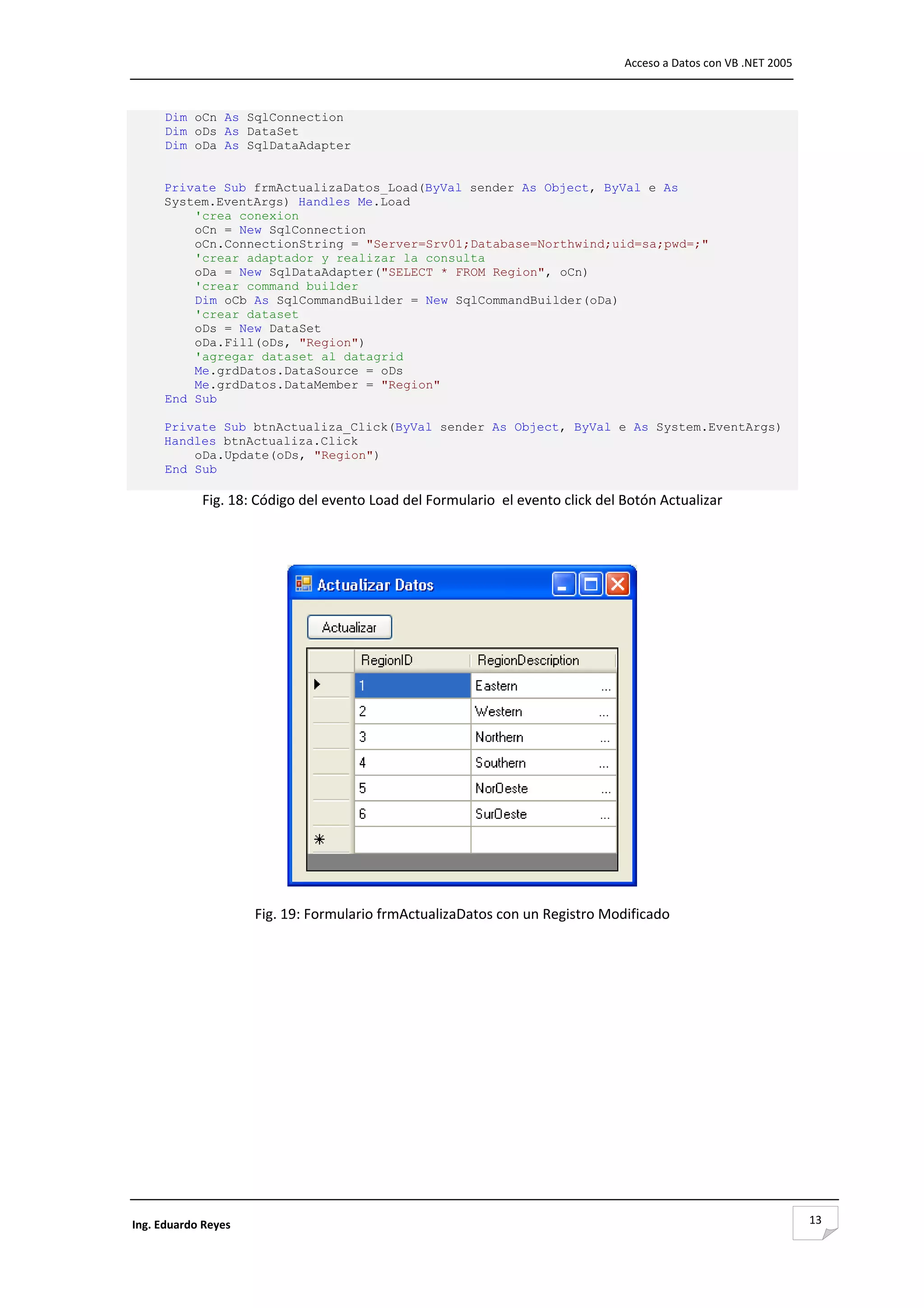                                                                                  Acceso a Datos con VB .NET 2005 



      Dim oCn As SqlConnection
      Dim oDs As DataSet
      Dim oDa As SqlDataAdapter


     Private Sub frmActualizaDatos_Load(ByVal sender As Object, ByVal e As
     System.EventArgs) Handles Me.Load
         'crea conexion
         oCn = New SqlConnection
         oCn.ConnectionString = "Server=Srv01;Database=Northwind;uid=sa;pwd=;"
         'crear adaptador y realizar la consulta
         oDa = New SqlDataAdapter("SELECT * FROM Region", oCn)
         'crear command builder
         Dim oCb As SqlCommandBuilder = New SqlCommandBuilder(oDa)
         'crear dataset
         oDs = New DataSet
         oDa.Fill(oDs, "Region")
         'agregar dataset al datagrid
         Me.grdDatos.DataSource = oDs
         Me.grdDatos.DataMember = "Region"
     End Sub

     Private Sub btnActualiza_Click(ByVal sender As Object, ByVal e As System.EventArgs)
     Handles btnActualiza.Click
         oDa.Update(oDs, "Region")
     End Sub

             Fig. 18: Código del evento Load del Formulario  el evento click del Botón Actualizar 

                                                        




                                                                                    

                      Fig. 19: Formulario frmActualizaDatos con un Registro Modificado 

 

 

 

 

 

 

 


 

Ing. Eduardo Reyes                                                                                                  13
 
 