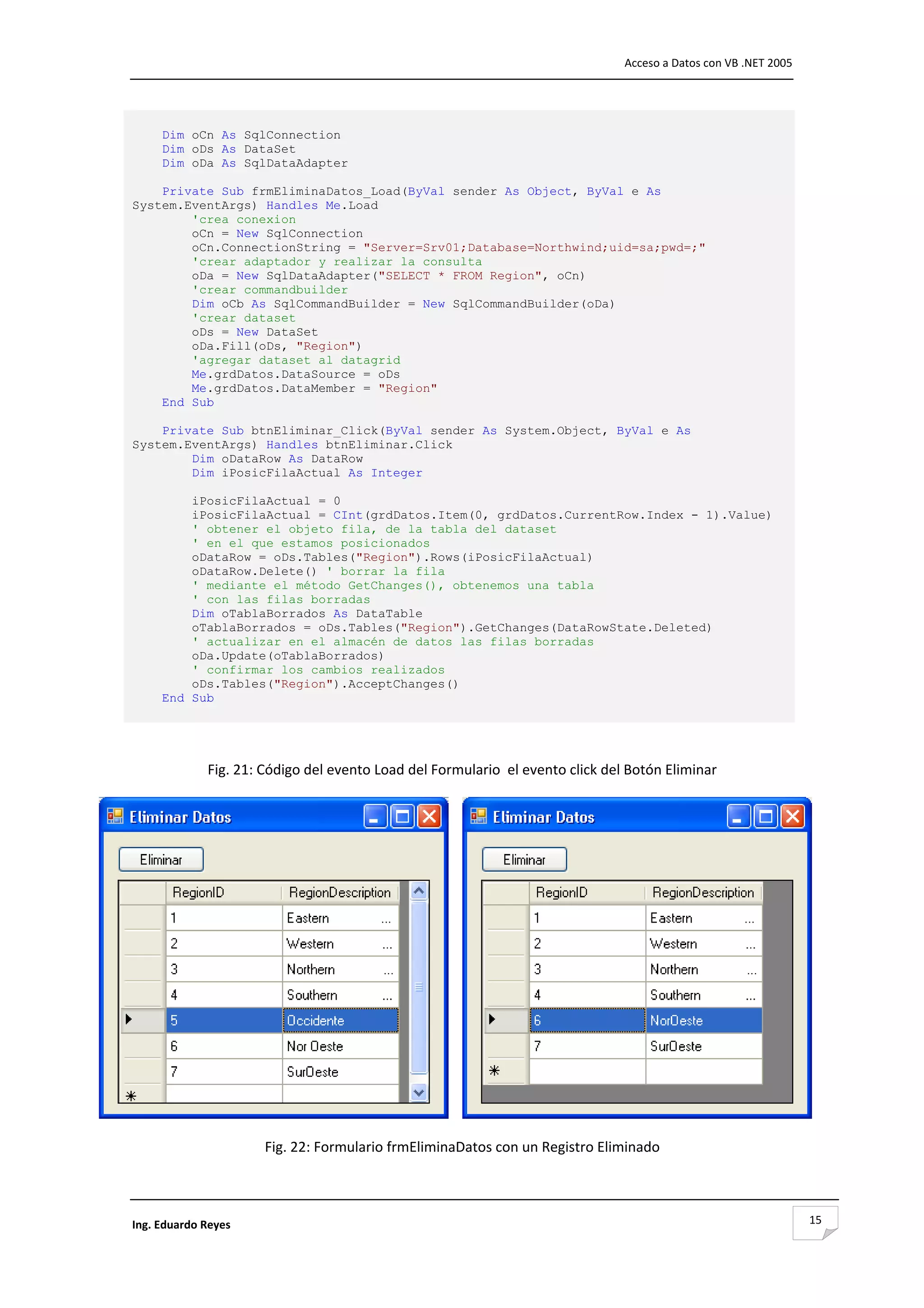                                                                                  Acceso a Datos con VB .NET 2005 




     Dim oCn As SqlConnection
     Dim oDs As DataSet
     Dim oDa As SqlDataAdapter

    Private Sub frmEliminaDatos_Load(ByVal sender As Object, ByVal e As
System.EventArgs) Handles Me.Load
        'crea conexion
        oCn = New SqlConnection
        oCn.ConnectionString = "Server=Srv01;Database=Northwind;uid=sa;pwd=;"
        'crear adaptador y realizar la consulta
        oDa = New SqlDataAdapter("SELECT * FROM Region", oCn)
        'crear commandbuilder
        Dim oCb As SqlCommandBuilder = New SqlCommandBuilder(oDa)
        'crear dataset
        oDs = New DataSet
        oDa.Fill(oDs, "Region")
        'agregar dataset al datagrid
        Me.grdDatos.DataSource = oDs
        Me.grdDatos.DataMember = "Region"
    End Sub

    Private Sub btnEliminar_Click(ByVal sender As System.Object, ByVal e As
System.EventArgs) Handles btnEliminar.Click
        Dim oDataRow As DataRow
        Dim iPosicFilaActual As Integer

         iPosicFilaActual = 0
         iPosicFilaActual = CInt(grdDatos.Item(0, grdDatos.CurrentRow.Index - 1).Value)
         ' obtener el objeto fila, de la tabla del dataset
         ' en el que estamos posicionados
         oDataRow = oDs.Tables("Region").Rows(iPosicFilaActual)
         oDataRow.Delete() ' borrar la fila
         ' mediante el método GetChanges(), obtenemos una tabla
         ' con las filas borradas
         Dim oTablaBorrados As DataTable
         oTablaBorrados = oDs.Tables("Region").GetChanges(DataRowState.Deleted)
         ' actualizar en el almacén de datos las filas borradas
         oDa.Update(oTablaBorrados)
         ' confirmar los cambios realizados
         oDs.Tables("Region").AcceptChanges()
     End Sub 

                                                         

              Fig. 21: Código del evento Load del Formulario  el evento click del Botón Eliminar 




                                                                                                                     

                       Fig. 22: Formulario frmEliminaDatos con un Registro Eliminado



Ing. Eduardo Reyes                                                                                                  15
 
 
