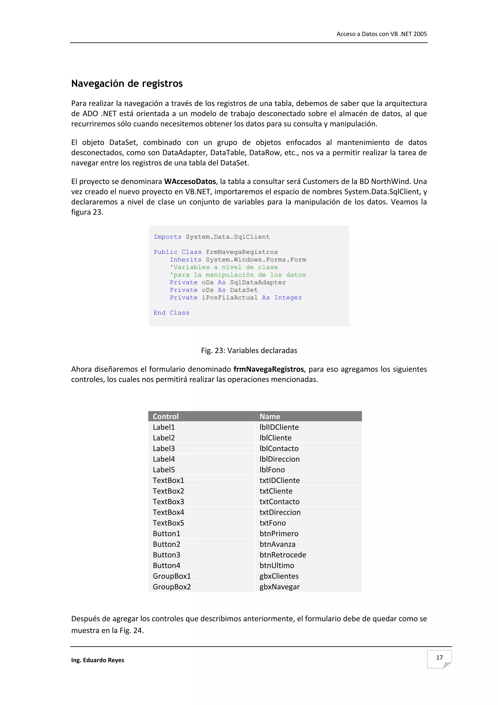                                                                                       Acceso a Datos con VB .NET 2005 



                                                          

Navegación de registros
Para realizar la navegación a través de los registros de una tabla, debemos de saber que la arquitectura 
de  ADO  .NET está  orientada  a  un  modelo de  trabajo  desconectado  sobre  el  almacén de  datos,  al  que 
recurriremos sólo cuando necesitemos obtener los datos para su consulta y manipulación. 

El  objeto  DataSet,  combinado  con  un  grupo  de  objetos  enfocados  al  mantenimiento  de  datos 
desconectados, como son DataAdapter, DataTable, DataRow, etc., nos va a permitir realizar la tarea de 
navegar entre los registros de una tabla del DataSet. 

El proyecto se denominara WAccesoDatos, la tabla a consultar será Customers de la BD NorthWind. Una 
vez creado el nuevo proyecto en VB.NET, importaremos el espacio de nombres System.Data.SqlClient, y 
declararemos  a  nivel  de  clase  un  conjunto  de  variables  para  la  manipulación  de  los  datos.  Veamos  la 
figura 23. 

                          Imports System.Data.SqlClient

                          Public Class frmNavegaRegistros
                              Inherits System.Windows.Forms.Form
                              'Variables a nivel de clase
                              'para la manipulación de los datos
                              Private oDa As SqlDataAdapter
                              Private oDs As DataSet
                              Private iPosFilaActual As Integer

                          End Class 
                           
                                                          

                                          Fig. 23: Variables declaradas 

Ahora diseñaremos el formulario denominado frmNavegaRegistros, para eso agregamos los siguientes 
controles, los cuales nos permitirá realizar las operaciones mencionadas. 

 

                          Control                            Name
                          Label1                             lblIDCliente
                          Label2                             lblCliente
                          Label3                             lblContacto
                          Label4                             lblDireccion
                          Label5                             lblFono
                          TextBox1                           txtIDCliente
                          TextBox2                           txtCliente
                          TextBox3                           txtContacto
                          TextBox4                           txtDireccion
                          TextBox5                           txtFono
                          Button1                            btnPrimero
                          Button2                            btnAvanza
                          Button3                            btnRetrocede
                          Button4                            btnUltimo
                          GroupBox1                          gbxClientes
                          GroupBox2                          gbxNavegar
                                                                            

Después de agregar los controles que describimos anteriormente, el formulario debe de quedar como se 
muestra en la Fig. 24. 


Ing. Eduardo Reyes                                                                                                       17
 
 