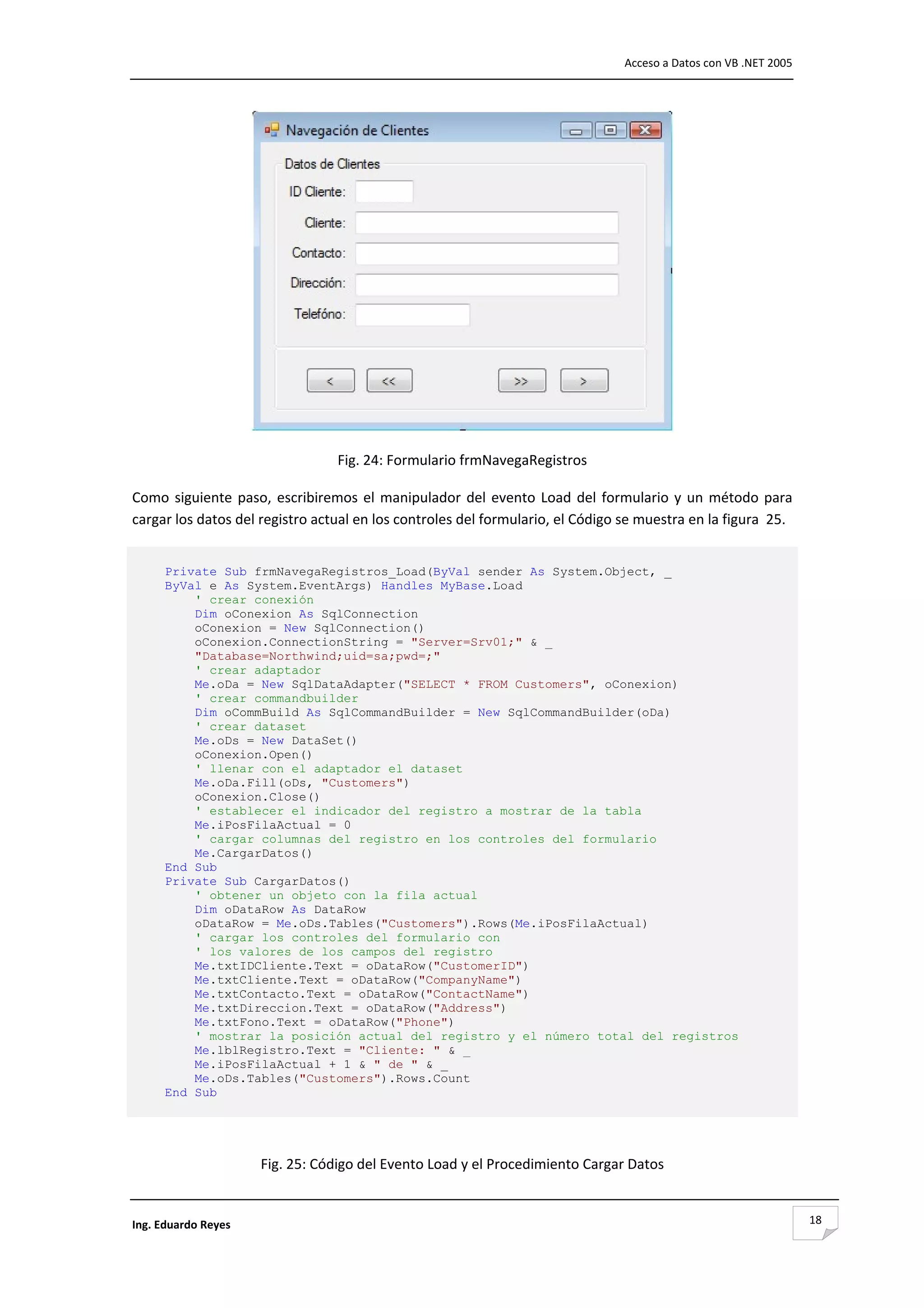                                                                                   Acceso a Datos con VB .NET 2005 




                                                                                            
                                  Fig. 24: Formulario frmNavegaRegistros 

Como  siguiente  paso,  escribiremos  el  manipulador  del  evento  Load  del  formulario  y  un  método  para 
cargar los datos del registro actual en los controles del formulario, el Código se muestra en la figura  25. 


      Private Sub frmNavegaRegistros_Load(ByVal sender As System.Object, _
      ByVal e As System.EventArgs) Handles MyBase.Load
          ' crear conexión
          Dim oConexion As SqlConnection
          oConexion = New SqlConnection()
          oConexion.ConnectionString = "Server=Srv01;" & _
          "Database=Northwind;uid=sa;pwd=;"
          ' crear adaptador
          Me.oDa = New SqlDataAdapter("SELECT * FROM Customers", oConexion)
          ' crear commandbuilder
          Dim oCommBuild As SqlCommandBuilder = New SqlCommandBuilder(oDa)
          ' crear dataset
          Me.oDs = New DataSet()
          oConexion.Open()
          ' llenar con el adaptador el dataset
          Me.oDa.Fill(oDs, "Customers")
          oConexion.Close()
          ' establecer el indicador del registro a mostrar de la tabla
          Me.iPosFilaActual = 0
          ' cargar columnas del registro en los controles del formulario
          Me.CargarDatos()
      End Sub
      Private Sub CargarDatos()
          ' obtener un objeto con la fila actual
          Dim oDataRow As DataRow
          oDataRow = Me.oDs.Tables("Customers").Rows(Me.iPosFilaActual)
          ' cargar los controles del formulario con
          ' los valores de los campos del registro
          Me.txtIDCliente.Text = oDataRow("CustomerID")
          Me.txtCliente.Text = oDataRow("CompanyName")
          Me.txtContacto.Text = oDataRow("ContactName")
          Me.txtDireccion.Text = oDataRow("Address")
          Me.txtFono.Text = oDataRow("Phone")
          ' mostrar la posición actual del registro y el número total del registros
          Me.lblRegistro.Text = "Cliente: " & _
          Me.iPosFilaActual + 1 & " de " & _
          Me.oDs.Tables("Customers").Rows.Count
      End Sub

                                                        

                      Fig. 25: Código del Evento Load y el Procedimiento Cargar Datos 


Ing. Eduardo Reyes                                                                                                   18
 
 
