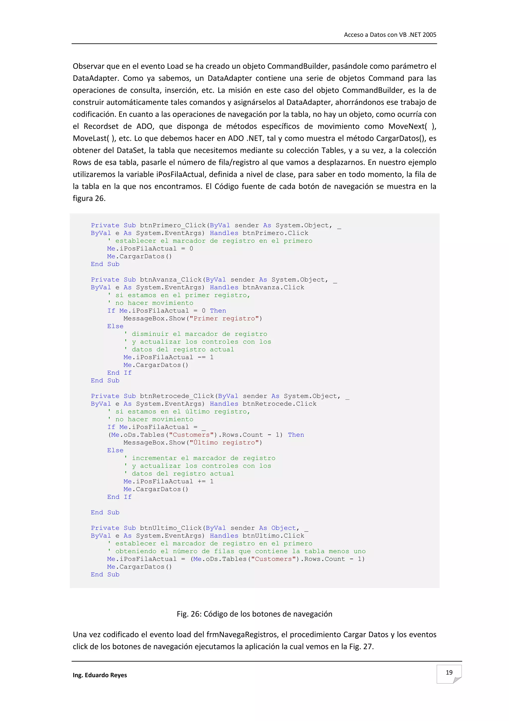                                                                                       Acceso a Datos con VB .NET 2005 



Observar que en el evento Load se ha creado un objeto CommandBuilder, pasándole como parámetro el 
DataAdapter.  Como  ya  sabemos,  un  DataAdapter  contiene  una  serie  de  objetos  Command  para  las 
operaciones  de  consulta,  inserción,  etc.  La  misión  en  este  caso  del  objeto  CommandBuilder,  es  la  de 
construir automáticamente tales comandos y asignárselos al DataAdapter, ahorrándonos ese trabajo de 
codificación. En cuanto a las operaciones de navegación por la tabla, no hay un objeto, como ocurría con 
el  Recordset  de  ADO,  que  disponga  de  métodos  específicos  de  movimiento  como  MoveNext(  ), 
MoveLast( ), etc. Lo que debemos hacer en ADO .NET, tal y como muestra el método CargarDatos(), es 
obtener del DataSet, la tabla que necesitemos mediante su colección Tables, y a su vez, a la colección 
Rows de esa tabla, pasarle el número de fila/registro al que vamos a desplazarnos. En nuestro ejemplo 
utilizaremos la variable iPosFilaActual, definida a nivel de clase, para saber en todo momento, la fila de 
la  tabla  en  la  que  nos  encontramos.  El  Código  fuente  de  cada  botón  de  navegación  se  muestra  en  la 
figura 26. 


      Private Sub btnPrimero_Click(ByVal sender As System.Object, _
      ByVal e As System.EventArgs) Handles btnPrimero.Click
          ' establecer el marcador de registro en el primero
          Me.iPosFilaActual = 0
          Me.CargarDatos()
      End Sub

      Private Sub btnAvanza_Click(ByVal sender As System.Object, _
      ByVal e As System.EventArgs) Handles btnAvanza.Click
          ' si estamos en el primer registro,
          ' no hacer movimiento
          If Me.iPosFilaActual = 0 Then
               MessageBox.Show("Primer registro")
          Else
               ' disminuir el marcador de registro
               ' y actualizar los controles con los
               ' datos del registro actual
               Me.iPosFilaActual -= 1
               Me.CargarDatos()
          End If
      End Sub

      Private Sub btnRetrocede_Click(ByVal sender As System.Object, _
      ByVal e As System.EventArgs) Handles btnRetrocede.Click
          ' si estamos en el último registro,
          ' no hacer movimiento
          If Me.iPosFilaActual = _
          (Me.oDs.Tables("Customers").Rows.Count - 1) Then
               MessageBox.Show("Último registro")
          Else
               ' incrementar el marcador de registro
               ' y actualizar los controles con los
               ' datos del registro actual
               Me.iPosFilaActual += 1
               Me.CargarDatos()
          End If

      End Sub

      Private Sub btnUltimo_Click(ByVal sender As Object, _
      ByVal e As System.EventArgs) Handles btnUltimo.Click
          ' establecer el marcador de registro en el primero
          ' obteniendo el número de filas que contiene la tabla menos uno
          Me.iPosFilaActual = (Me.oDs.Tables("Customers").Rows.Count - 1)
          Me.CargarDatos()
      End Sub

                                                          

                                Fig. 26: Código de los botones de navegación 

Una vez codificado el evento load del frmNavegaRegistros, el procedimiento Cargar Datos y los eventos 
click de los botones de navegación ejecutamos la aplicación la cual vemos en la Fig. 27. 


Ing. Eduardo Reyes                                                                                                       19
 
 