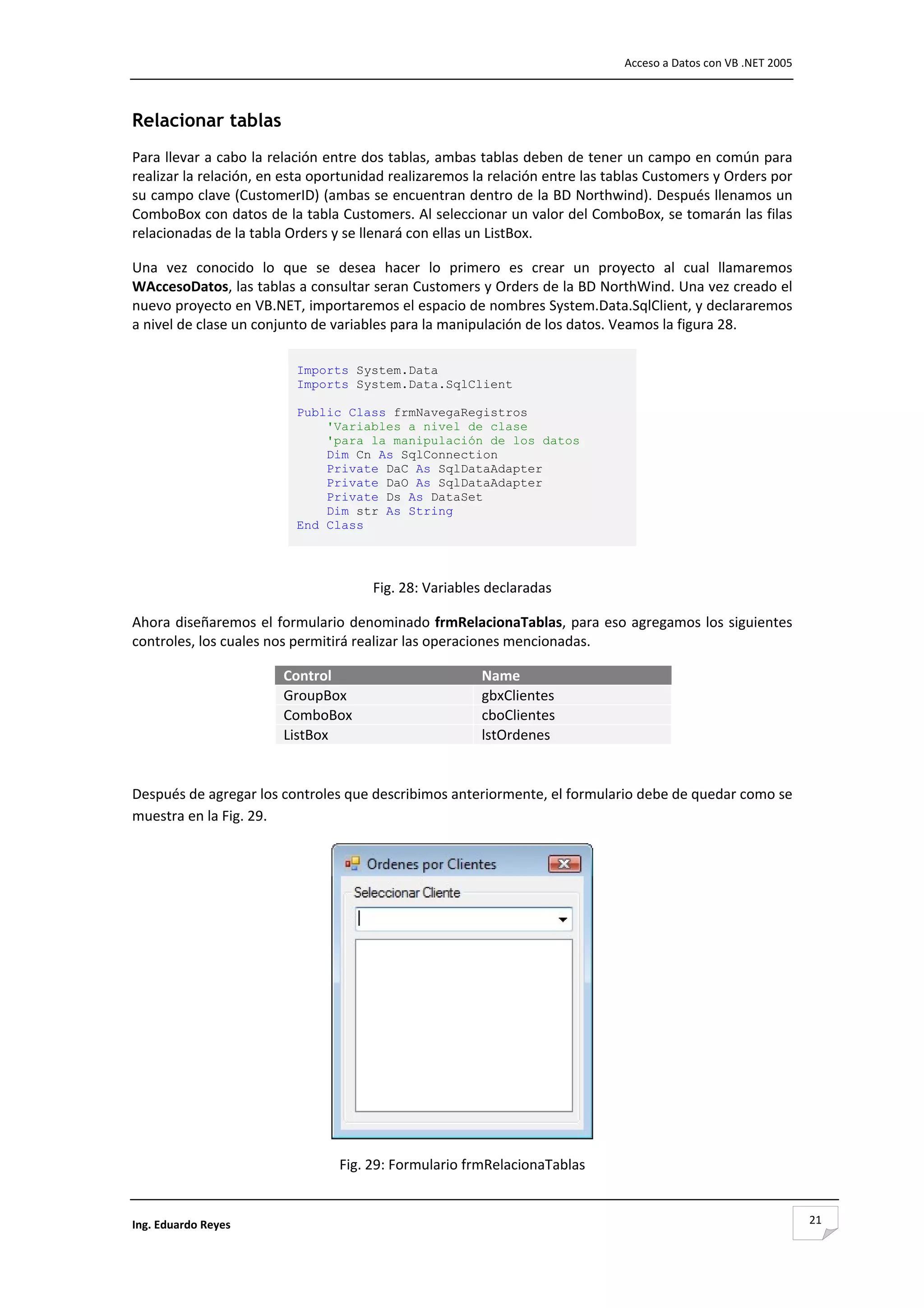                                                                                Acceso a Datos con VB .NET 2005 



Relacionar tablas
Para llevar a cabo la relación entre dos tablas, ambas tablas deben de tener un campo en común para 
realizar la relación, en esta oportunidad realizaremos la relación entre las tablas Customers y Orders por 
su campo clave (CustomerID) (ambas se encuentran dentro de la BD Northwind). Después llenamos un 
ComboBox con datos de la tabla Customers. Al seleccionar un valor del ComboBox, se tomarán las filas 
relacionadas de la tabla Orders y se llenará con ellas un ListBox. 

Una  vez  conocido  lo  que  se  desea  hacer  lo  primero  es  crear  un  proyecto  al  cual  llamaremos 
WAccesoDatos, las tablas a consultar seran Customers y Orders de la BD NorthWind. Una vez creado el 
nuevo proyecto en VB.NET, importaremos el espacio de nombres System.Data.SqlClient, y declararemos 
a nivel de clase un conjunto de variables para la manipulación de los datos. Veamos la figura 28. 

                          Imports System.Data
                          Imports System.Data.SqlClient

                          Public Class frmNavegaRegistros
                              'Variables a nivel de clase
                              'para la manipulación de los datos
                              Dim Cn As SqlConnection
                              Private DaC As SqlDataAdapter
                              Private DaO As SqlDataAdapter
                              Private Ds As DataSet
                              Dim str As String
                          End Class




                                      Fig. 28: Variables declaradas 

Ahora diseñaremos el formulario denominado frmRelacionaTablas, para eso agregamos los siguientes 
controles, los cuales nos permitirá realizar las operaciones mencionadas. 

                        Control                          Name
                        GroupBox                         gbxClientes
                        ComboBox                         cboClientes
                        ListBox                          lstOrdenes
                                                                        

Después de agregar los controles que describimos anteriormente, el formulario debe de quedar como se 
muestra en la Fig. 29. 




                                                                            
                                 Fig. 29: Formulario frmRelacionaTablas 


Ing. Eduardo Reyes                                                                                                21
 
 