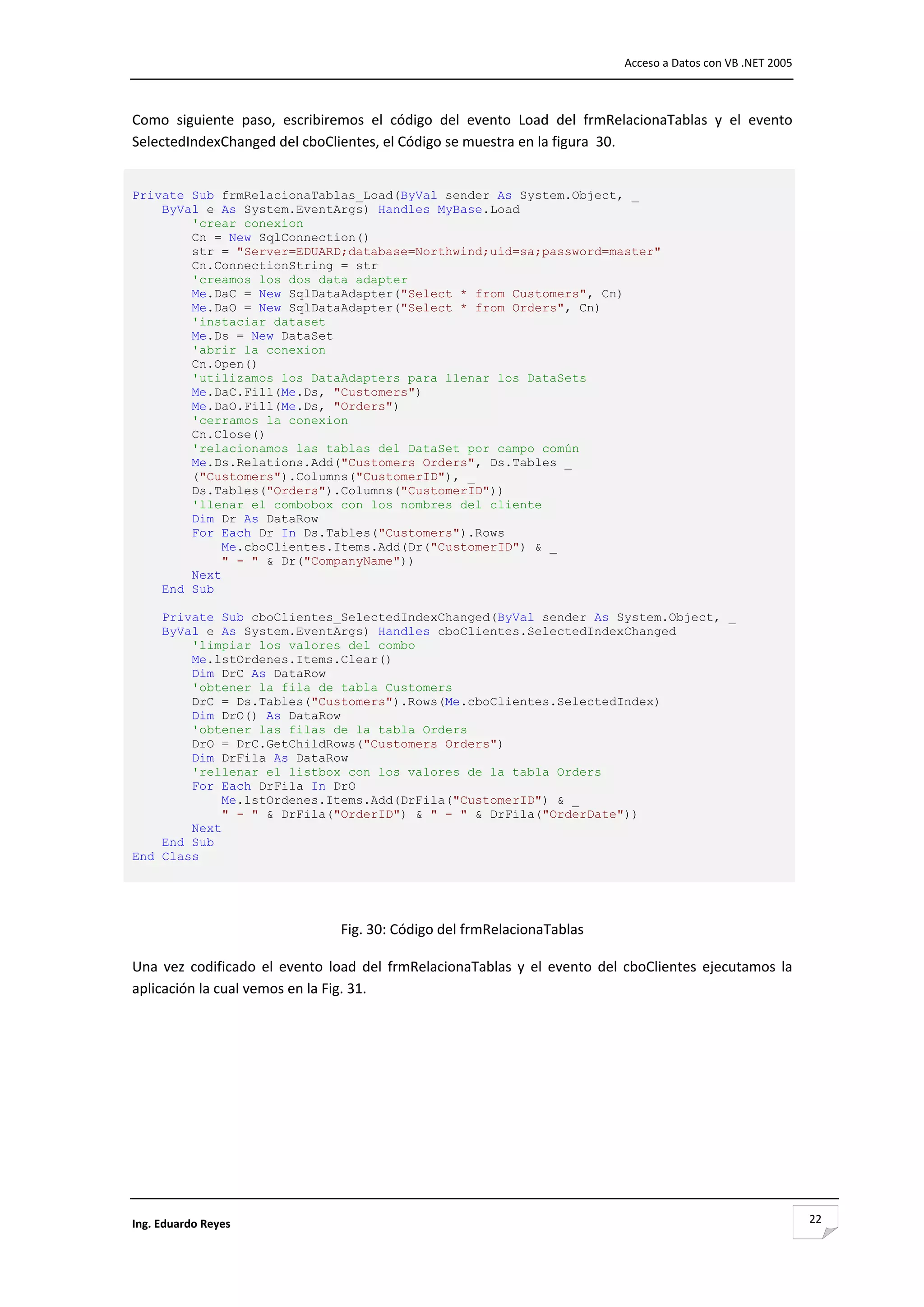                                                                                    Acceso a Datos con VB .NET 2005 



Como  siguiente  paso,  escribiremos  el  código  del  evento  Load  del  frmRelacionaTablas  y  el  evento 
SelectedIndexChanged del cboClientes, el Código se muestra en la figura  30. 

 
Private Sub frmRelacionaTablas_Load(ByVal sender As System.Object, _
    ByVal e As System.EventArgs) Handles MyBase.Load
        'crear conexion
        Cn = New SqlConnection()
        str = "Server=EDUARD;database=Northwind;uid=sa;password=master"
        Cn.ConnectionString = str
        'creamos los dos data adapter
        Me.DaC = New SqlDataAdapter("Select * from Customers", Cn)
        Me.DaO = New SqlDataAdapter("Select * from Orders", Cn)
        'instaciar dataset
        Me.Ds = New DataSet
        'abrir la conexion
        Cn.Open()
        'utilizamos los DataAdapters para llenar los DataSets
        Me.DaC.Fill(Me.Ds, "Customers")
        Me.DaO.Fill(Me.Ds, "Orders")
        'cerramos la conexion
        Cn.Close()
        'relacionamos las tablas del DataSet por campo común
        Me.Ds.Relations.Add("Customers Orders", Ds.Tables _
        ("Customers").Columns("CustomerID"), _
        Ds.Tables("Orders").Columns("CustomerID"))
        'llenar el combobox con los nombres del cliente
        Dim Dr As DataRow
        For Each Dr In Ds.Tables("Customers").Rows
             Me.cboClientes.Items.Add(Dr("CustomerID") & _
             " - " & Dr("CompanyName"))
        Next
    End Sub

    Private Sub cboClientes_SelectedIndexChanged(ByVal sender As System.Object, _
    ByVal e As System.EventArgs) Handles cboClientes.SelectedIndexChanged
        'limpiar los valores del combo
        Me.lstOrdenes.Items.Clear()
        Dim DrC As DataRow
        'obtener la fila de tabla Customers
        DrC = Ds.Tables("Customers").Rows(Me.cboClientes.SelectedIndex)
        Dim DrO() As DataRow
        'obtener las filas de la tabla Orders
        DrO = DrC.GetChildRows("Customers Orders")
        Dim DrFila As DataRow
        'rellenar el listbox con los valores de la tabla Orders
        For Each DrFila In DrO
             Me.lstOrdenes.Items.Add(DrFila("CustomerID") & _
             " - " & DrFila("OrderID") & " - " & DrFila("OrderDate"))
        Next
    End Sub
End Class 
 
                                                         

                                   Fig. 30: Código del frmRelacionaTablas 

Una  vez  codificado  el  evento  load  del  frmRelacionaTablas  y  el  evento  del  cboClientes  ejecutamos  la 
aplicación la cual vemos en la Fig. 31. 




Ing. Eduardo Reyes                                                                                                    22
 
 