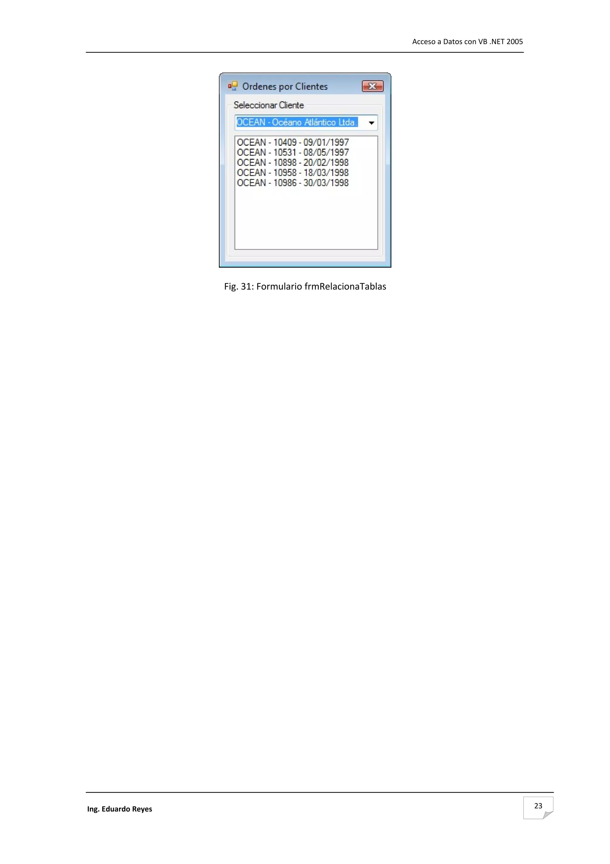                                                                     Acceso a Datos con VB .NET 2005 




                                                                 

                      Fig. 31: Formulario frmRelacionaTablas 
                                           
                                           
                                           
                                           
                                           
                                           
                                           
                                           
                                           
                                           
                                           
                                           
                                           
                                           
                                           
                                           
                                           
                                           
                                           
                                           
                                           
                                           
                                           
                                           
                                           
                                           
                                           
                                           
                                           
                                           
                                           
                                           
                                           
                                           
                                           
                                           
                                           
                                           
                                           


Ing. Eduardo Reyes                                                                                     23
 
 