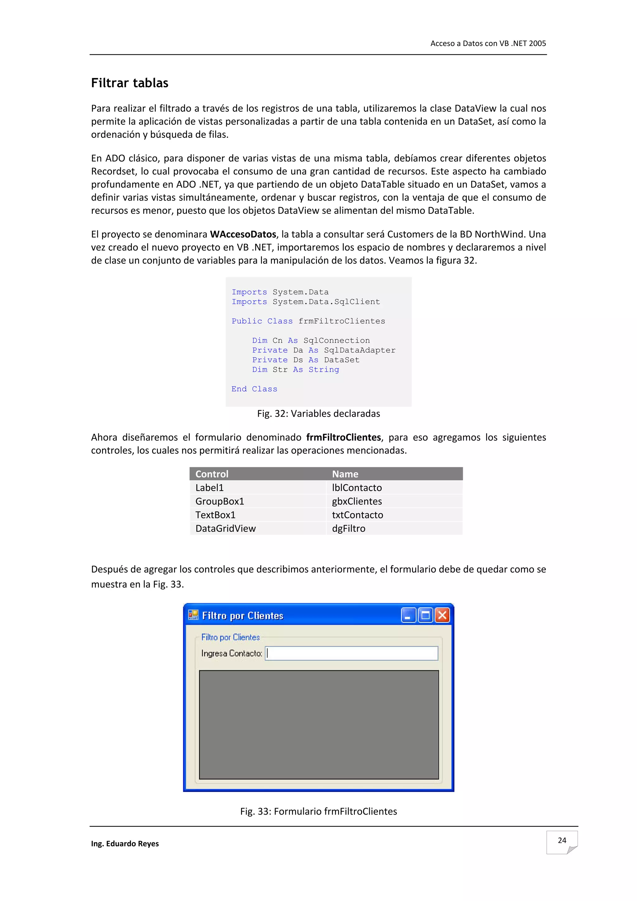                                                                                 Acceso a Datos con VB .NET 2005 



Filtrar tablas
Para realizar el filtrado a través de los registros de una tabla, utilizaremos la clase DataView la cual nos 
permite la aplicación de vistas personalizadas a partir de una tabla contenida en un DataSet, así como la 
ordenación y búsqueda de filas. 

En ADO clásico, para disponer de varias vistas de una misma tabla, debíamos crear diferentes objetos 
Recordset, lo cual provocaba el consumo de una gran cantidad de recursos. Este aspecto ha cambiado 
profundamente en ADO .NET, ya que partiendo de un objeto DataTable situado en un DataSet, vamos a 
definir varias vistas simultáneamente, ordenar y buscar registros, con la ventaja de que el consumo de 
recursos es menor, puesto que los objetos DataView se alimentan del mismo DataTable.  

El proyecto se denominara WAccesoDatos, la tabla a consultar será Customers de la BD NorthWind. Una 
vez creado el nuevo proyecto en VB .NET, importaremos los espacio de nombres y declararemos a nivel 
de clase un conjunto de variables para la manipulación de los datos. Veamos la figura 32. 

                                 Imports System.Data
                                 Imports System.Data.SqlClient

                                 Public Class frmFiltroClientes

                                       Dim Cn As SqlConnection
                                       Private Da As SqlDataAdapter
                                       Private Ds As DataSet
                                       Dim Str As String

                                 End Class 
                                  
                                         Fig. 32: Variables declaradas 

Ahora  diseñaremos  el  formulario  denominado  frmFiltroClientes,  para  eso  agregamos  los  siguientes 
controles, los cuales nos permitirá realizar las operaciones mencionadas. 

                        Control                            Name
                        Label1                             lblContacto
                        GroupBox1                          gbxClientes
                        TextBox1                           txtContacto
                        DataGridView                       dgFiltro
                                                                           

Después de agregar los controles que describimos anteriormente, el formulario debe de quedar como se 
muestra en la Fig. 33. 




                                                                                       

                                     Fig. 33: Formulario frmFiltroClientes 

Ing. Eduardo Reyes                                                                                                 24
 
 