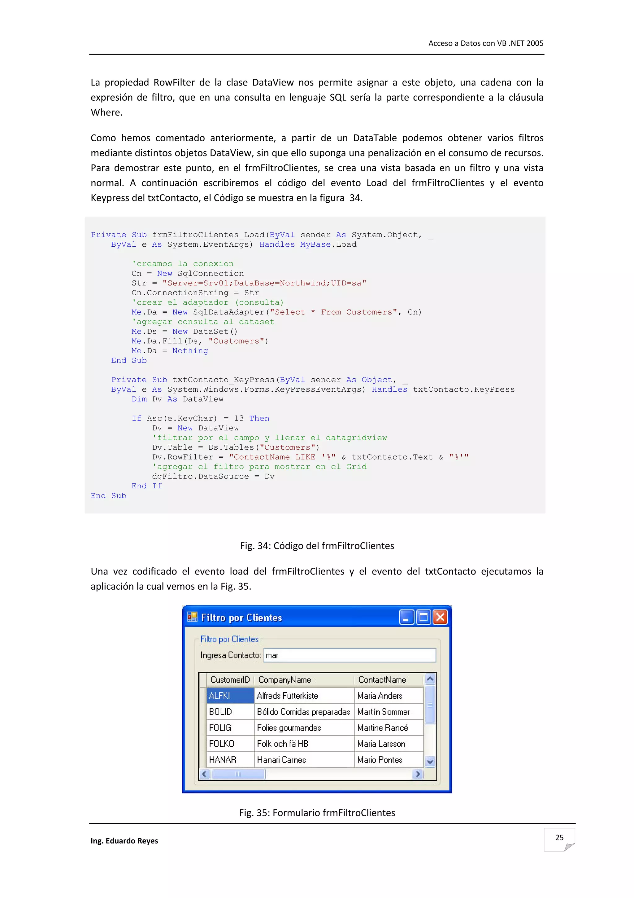                                                                                         Acceso a Datos con VB .NET 2005 



La  propiedad  RowFilter  de  la  clase  DataView  nos  permite  asignar  a  este  objeto,  una  cadena  con  la 
expresión  de  filtro,  que  en  una  consulta  en  lenguaje  SQL  sería  la  parte  correspondiente  a  la  cláusula 
Where. 

Como  hemos  comentado  anteriormente,  a  partir  de  un  DataTable  podemos  obtener  varios  filtros 
mediante distintos objetos DataView, sin que ello suponga una penalización en el consumo de recursos. 
Para  demostrar  este  punto,  en  el  frmFiltroClientes,  se  crea  una  vista  basada  en  un  filtro  y  una  vista 
normal.  A  continuación  escribiremos  el  código  del  evento  Load  del  frmFiltroClientes  y  el  evento 
Keypress del txtContacto, el Código se muestra en la figura  34. 

 
Private Sub frmFiltroClientes_Load(ByVal sender As System.Object, _
    ByVal e As System.EventArgs) Handles MyBase.Load

         'creamos la conexion
         Cn = New SqlConnection
         Str = "Server=Srv01;DataBase=Northwind;UID=sa"
         Cn.ConnectionString = Str
         'crear el adaptador (consulta)
         Me.Da = New SqlDataAdapter("Select * From Customers", Cn)
         'agregar consulta al dataset
         Me.Ds = New DataSet()
         Me.Da.Fill(Ds, "Customers")
         Me.Da = Nothing
     End Sub

     Private Sub txtContacto_KeyPress(ByVal sender As Object, _
     ByVal e As System.Windows.Forms.KeyPressEventArgs) Handles txtContacto.KeyPress
         Dim Dv As DataView

           If Asc(e.KeyChar) = 13 Then
               Dv = New DataView
               'filtrar por el campo y llenar el datagridview
               Dv.Table = Ds.Tables("Customers")
               Dv.RowFilter = "ContactName LIKE '%" & txtContacto.Text & "%'"
               'agregar el filtro para mostrar en el Grid
               dgFiltro.DataSource = Dv
           End If
End Sub 
 
                                                            

                                       Fig. 34: Código del frmFiltroClientes 

Una  vez  codificado  el  evento  load  del  frmFiltroClientes  y  el  evento  del  txtContacto  ejecutamos  la 
aplicación la cual vemos en la Fig. 35. 




                                                                                               

                                      Fig. 35: Formulario frmFiltroClientes 

Ing. Eduardo Reyes                                                                                                         25
 
 