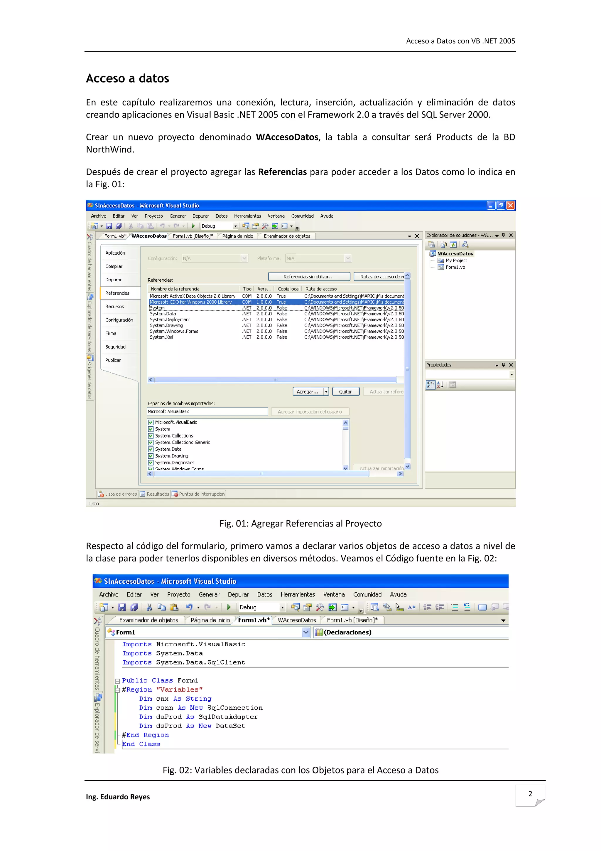                                                                                    Acceso a Datos con VB .NET 2005 



Acceso a datos
En  este  capítulo  realizaremos  una  conexión,  lectura,  inserción,  actualización  y  eliminación  de  datos 
creando aplicaciones en Visual Basic .NET 2005 con el Framework 2.0 a través del SQL Server 2000. 

Crear  un  nuevo  proyecto  denominado  WAccesoDatos,  la  tabla  a  consultar  será  Products  de  la  BD 
NorthWind. 

Después de crear el proyecto agregar las Referencias para poder acceder a los Datos como lo indica en 
la Fig. 01: 




                                                                                                                     
                                    Fig. 01: Agregar Referencias al Proyecto 

Respecto al código del formulario, primero vamos a declarar varios objetos de acceso a datos a nivel de 
la clase para poder tenerlos disponibles en diversos métodos. Veamos el Código fuente en la Fig. 02: 




                                                                                                                 
                      Fig. 02: Variables declaradas con los Objetos para el Acceso a Datos 

Ing. Eduardo Reyes                                                                                                      2
 
 